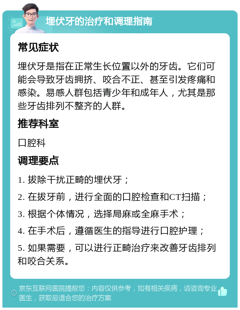 埋伏牙的治疗和调理指南 常见症状 埋伏牙是指在正常生长位置以外的牙齿。它们可能会导致牙齿拥挤、咬合不正、甚至引发疼痛和感染。易感人群包括青少年和成年人，尤其是那些牙齿排列不整齐的人群。 推荐科室 口腔科 调理要点 1. 拔除干扰正畸的埋伏牙； 2. 在拔牙前，进行全面的口腔检查和CT扫描； 3. 根据个体情况，选择局麻或全麻手术； 4. 在手术后，遵循医生的指导进行口腔护理； 5. 如果需要，可以进行正畸治疗来改善牙齿排列和咬合关系。