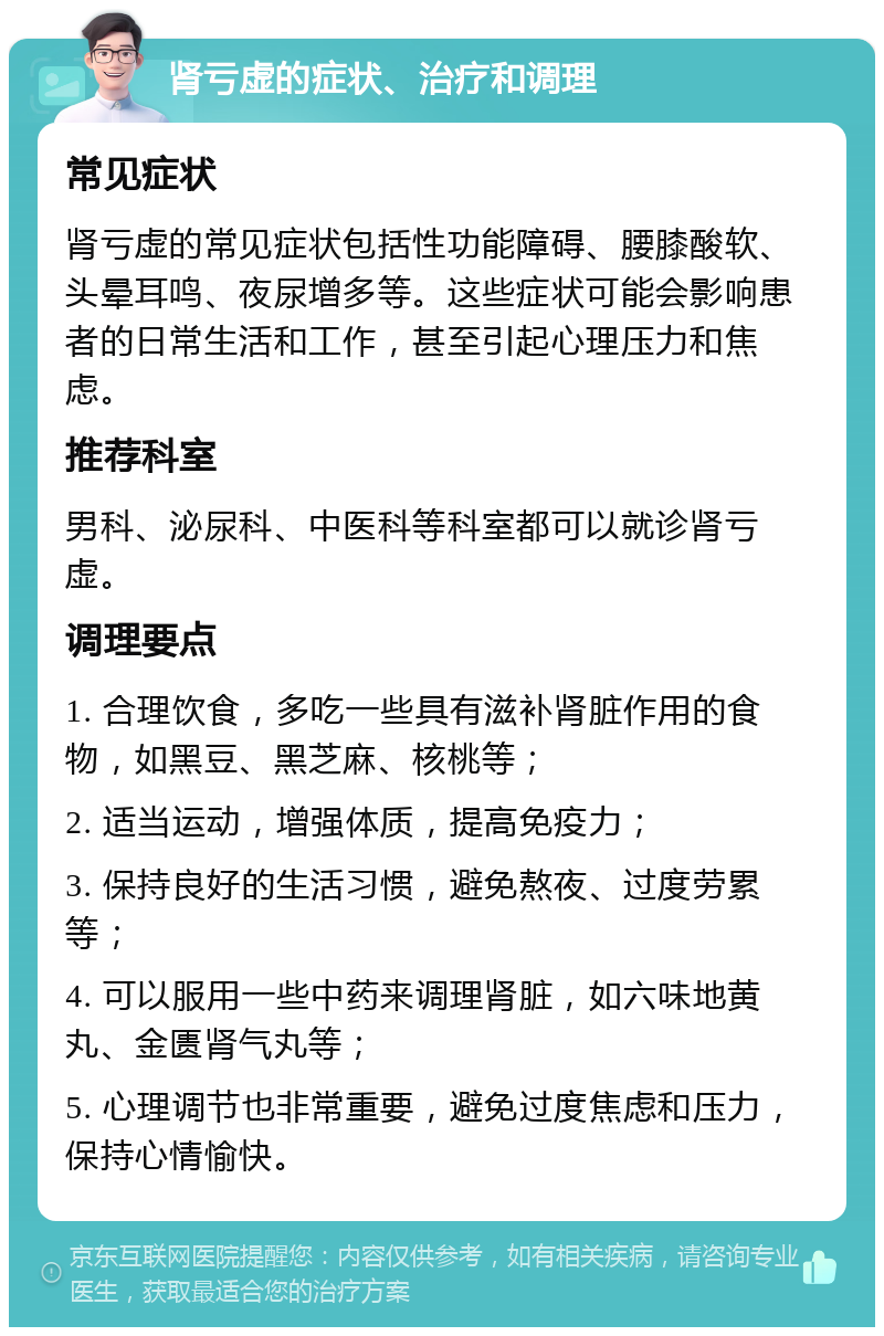 肾亏虚的症状、治疗和调理 常见症状 肾亏虚的常见症状包括性功能障碍、腰膝酸软、头晕耳鸣、夜尿增多等。这些症状可能会影响患者的日常生活和工作，甚至引起心理压力和焦虑。 推荐科室 男科、泌尿科、中医科等科室都可以就诊肾亏虚。 调理要点 1. 合理饮食，多吃一些具有滋补肾脏作用的食物，如黑豆、黑芝麻、核桃等； 2. 适当运动，增强体质，提高免疫力； 3. 保持良好的生活习惯，避免熬夜、过度劳累等； 4. 可以服用一些中药来调理肾脏，如六味地黄丸、金匮肾气丸等； 5. 心理调节也非常重要，避免过度焦虑和压力，保持心情愉快。