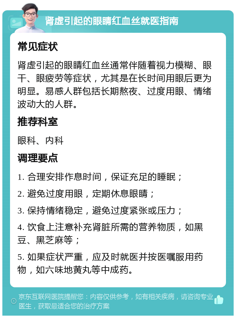 肾虚引起的眼睛红血丝就医指南 常见症状 肾虚引起的眼睛红血丝通常伴随着视力模糊、眼干、眼疲劳等症状，尤其是在长时间用眼后更为明显。易感人群包括长期熬夜、过度用眼、情绪波动大的人群。 推荐科室 眼科、内科 调理要点 1. 合理安排作息时间，保证充足的睡眠； 2. 避免过度用眼，定期休息眼睛； 3. 保持情绪稳定，避免过度紧张或压力； 4. 饮食上注意补充肾脏所需的营养物质，如黑豆、黑芝麻等； 5. 如果症状严重，应及时就医并按医嘱服用药物，如六味地黄丸等中成药。