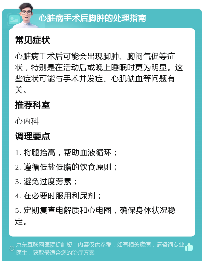 心脏病手术后脚肿的处理指南 常见症状 心脏病手术后可能会出现脚肿、胸闷气促等症状，特别是在活动后或晚上睡眠时更为明显。这些症状可能与手术并发症、心肌缺血等问题有关。 推荐科室 心内科 调理要点 1. 将腿抬高，帮助血液循环； 2. 遵循低盐低脂的饮食原则； 3. 避免过度劳累； 4. 在必要时服用利尿剂； 5. 定期复查电解质和心电图，确保身体状况稳定。