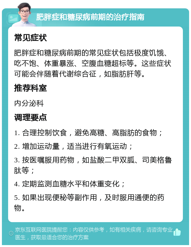 肥胖症和糖尿病前期的治疗指南 常见症状 肥胖症和糖尿病前期的常见症状包括极度饥饿、吃不饱、体重暴涨、空腹血糖超标等。这些症状可能会伴随着代谢综合征，如脂肪肝等。 推荐科室 内分泌科 调理要点 1. 合理控制饮食，避免高糖、高脂肪的食物； 2. 增加运动量，适当进行有氧运动； 3. 按医嘱服用药物，如盐酸二甲双胍、司美格鲁肽等； 4. 定期监测血糖水平和体重变化； 5. 如果出现便秘等副作用，及时服用通便的药物。