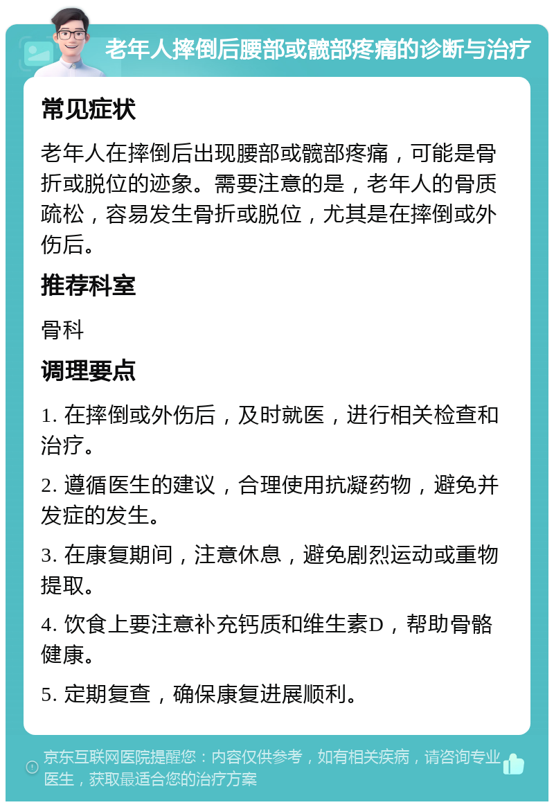 老年人摔倒后腰部或髋部疼痛的诊断与治疗 常见症状 老年人在摔倒后出现腰部或髋部疼痛，可能是骨折或脱位的迹象。需要注意的是，老年人的骨质疏松，容易发生骨折或脱位，尤其是在摔倒或外伤后。 推荐科室 骨科 调理要点 1. 在摔倒或外伤后，及时就医，进行相关检查和治疗。 2. 遵循医生的建议，合理使用抗凝药物，避免并发症的发生。 3. 在康复期间，注意休息，避免剧烈运动或重物提取。 4. 饮食上要注意补充钙质和维生素D，帮助骨骼健康。 5. 定期复查，确保康复进展顺利。