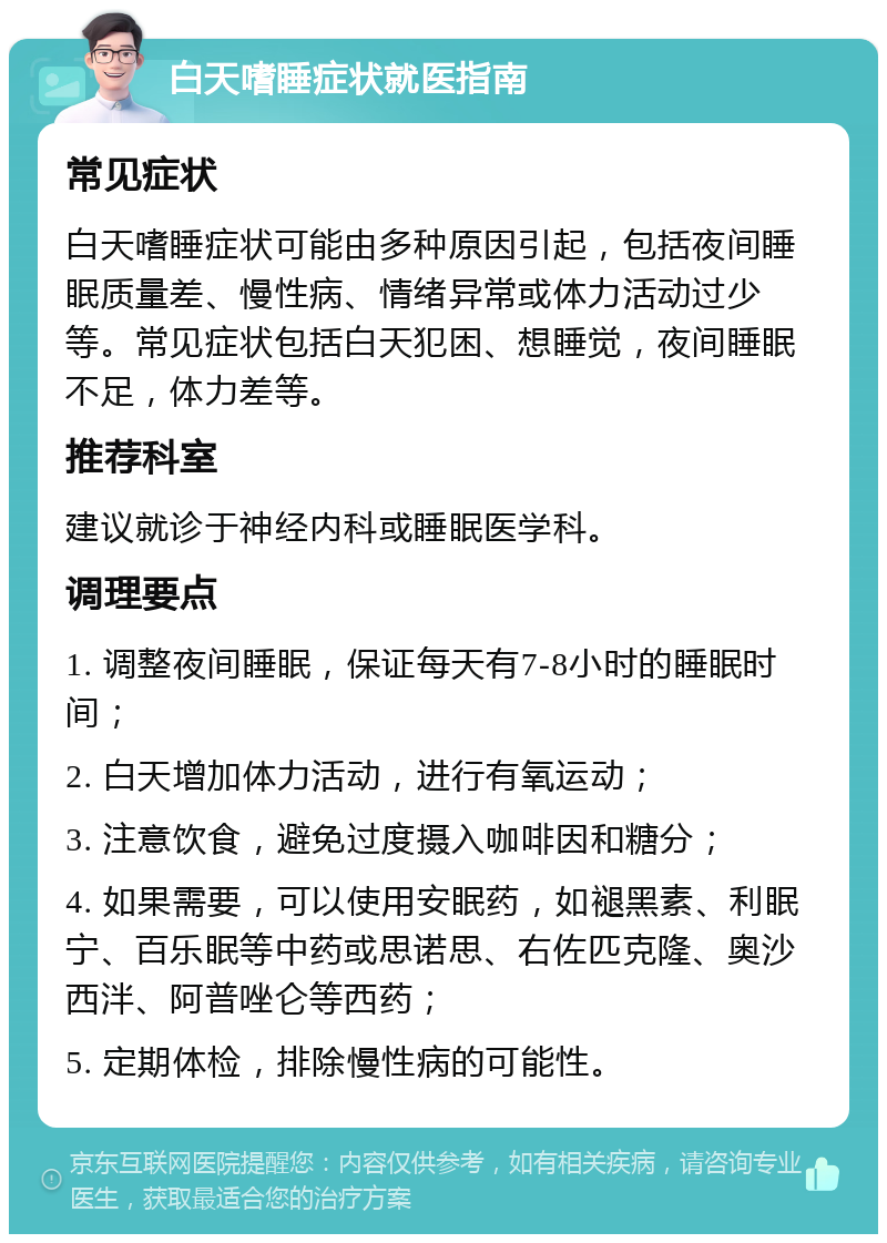 白天嗜睡症状就医指南 常见症状 白天嗜睡症状可能由多种原因引起，包括夜间睡眠质量差、慢性病、情绪异常或体力活动过少等。常见症状包括白天犯困、想睡觉，夜间睡眠不足，体力差等。 推荐科室 建议就诊于神经内科或睡眠医学科。 调理要点 1. 调整夜间睡眠，保证每天有7-8小时的睡眠时间； 2. 白天增加体力活动，进行有氧运动； 3. 注意饮食，避免过度摄入咖啡因和糖分； 4. 如果需要，可以使用安眠药，如褪黑素、利眠宁、百乐眠等中药或思诺思、右佐匹克隆、奥沙西泮、阿普唑仑等西药； 5. 定期体检，排除慢性病的可能性。