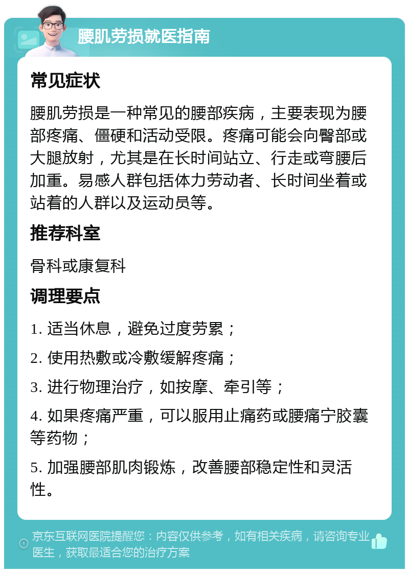 腰肌劳损就医指南 常见症状 腰肌劳损是一种常见的腰部疾病，主要表现为腰部疼痛、僵硬和活动受限。疼痛可能会向臀部或大腿放射，尤其是在长时间站立、行走或弯腰后加重。易感人群包括体力劳动者、长时间坐着或站着的人群以及运动员等。 推荐科室 骨科或康复科 调理要点 1. 适当休息，避免过度劳累； 2. 使用热敷或冷敷缓解疼痛； 3. 进行物理治疗，如按摩、牵引等； 4. 如果疼痛严重，可以服用止痛药或腰痛宁胶囊等药物； 5. 加强腰部肌肉锻炼，改善腰部稳定性和灵活性。