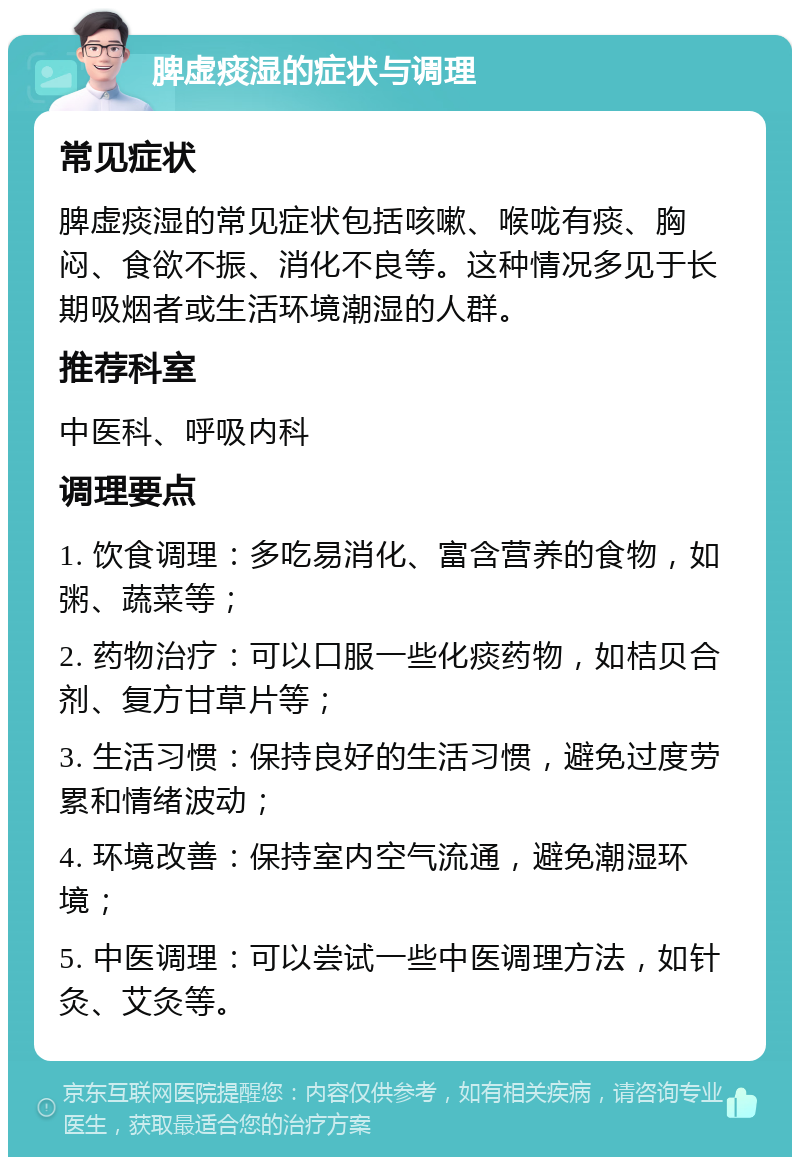 脾虚痰湿的症状与调理 常见症状 脾虚痰湿的常见症状包括咳嗽、喉咙有痰、胸闷、食欲不振、消化不良等。这种情况多见于长期吸烟者或生活环境潮湿的人群。 推荐科室 中医科、呼吸内科 调理要点 1. 饮食调理：多吃易消化、富含营养的食物，如粥、蔬菜等； 2. 药物治疗：可以口服一些化痰药物，如桔贝合剂、复方甘草片等； 3. 生活习惯：保持良好的生活习惯，避免过度劳累和情绪波动； 4. 环境改善：保持室内空气流通，避免潮湿环境； 5. 中医调理：可以尝试一些中医调理方法，如针灸、艾灸等。