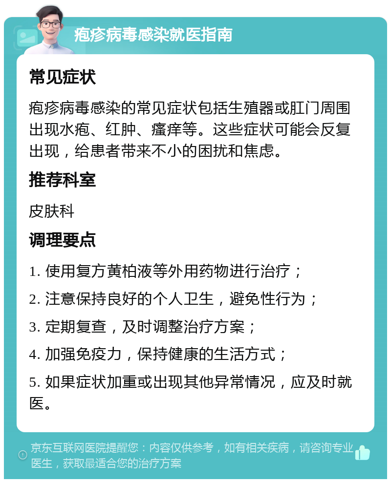 疱疹病毒感染就医指南 常见症状 疱疹病毒感染的常见症状包括生殖器或肛门周围出现水疱、红肿、瘙痒等。这些症状可能会反复出现，给患者带来不小的困扰和焦虑。 推荐科室 皮肤科 调理要点 1. 使用复方黄柏液等外用药物进行治疗； 2. 注意保持良好的个人卫生，避免性行为； 3. 定期复查，及时调整治疗方案； 4. 加强免疫力，保持健康的生活方式； 5. 如果症状加重或出现其他异常情况，应及时就医。