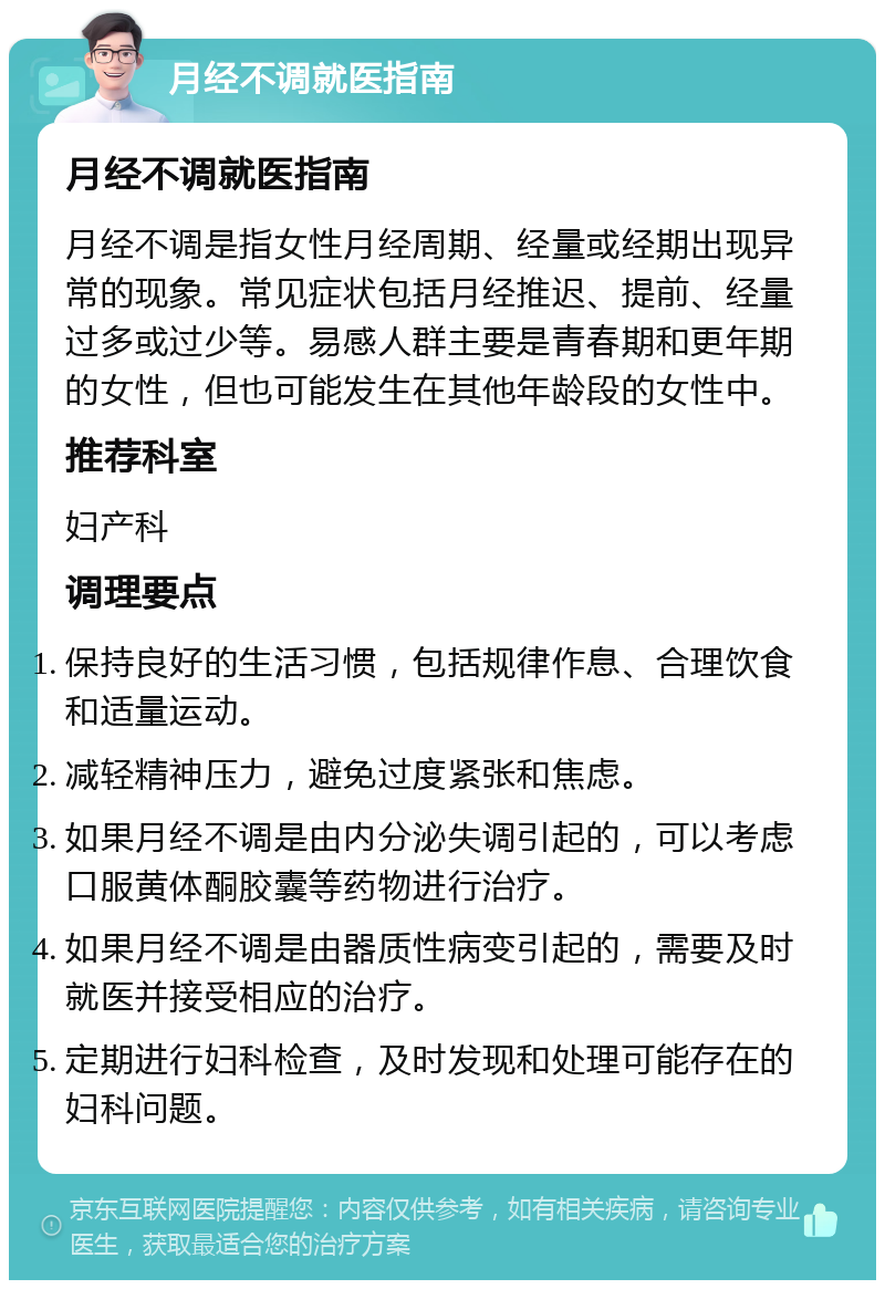 月经不调就医指南 月经不调就医指南 月经不调是指女性月经周期、经量或经期出现异常的现象。常见症状包括月经推迟、提前、经量过多或过少等。易感人群主要是青春期和更年期的女性，但也可能发生在其他年龄段的女性中。 推荐科室 妇产科 调理要点 保持良好的生活习惯，包括规律作息、合理饮食和适量运动。 减轻精神压力，避免过度紧张和焦虑。 如果月经不调是由内分泌失调引起的，可以考虑口服黄体酮胶囊等药物进行治疗。 如果月经不调是由器质性病变引起的，需要及时就医并接受相应的治疗。 定期进行妇科检查，及时发现和处理可能存在的妇科问题。