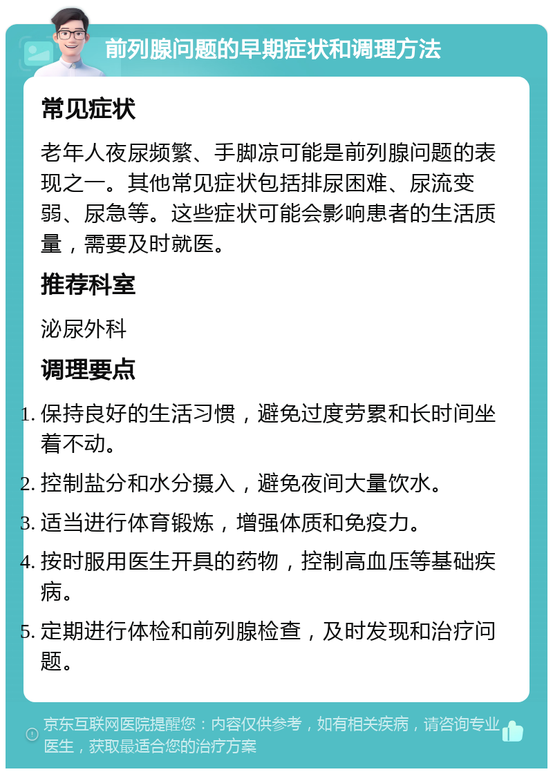 前列腺问题的早期症状和调理方法 常见症状 老年人夜尿频繁、手脚凉可能是前列腺问题的表现之一。其他常见症状包括排尿困难、尿流变弱、尿急等。这些症状可能会影响患者的生活质量，需要及时就医。 推荐科室 泌尿外科 调理要点 保持良好的生活习惯，避免过度劳累和长时间坐着不动。 控制盐分和水分摄入，避免夜间大量饮水。 适当进行体育锻炼，增强体质和免疫力。 按时服用医生开具的药物，控制高血压等基础疾病。 定期进行体检和前列腺检查，及时发现和治疗问题。