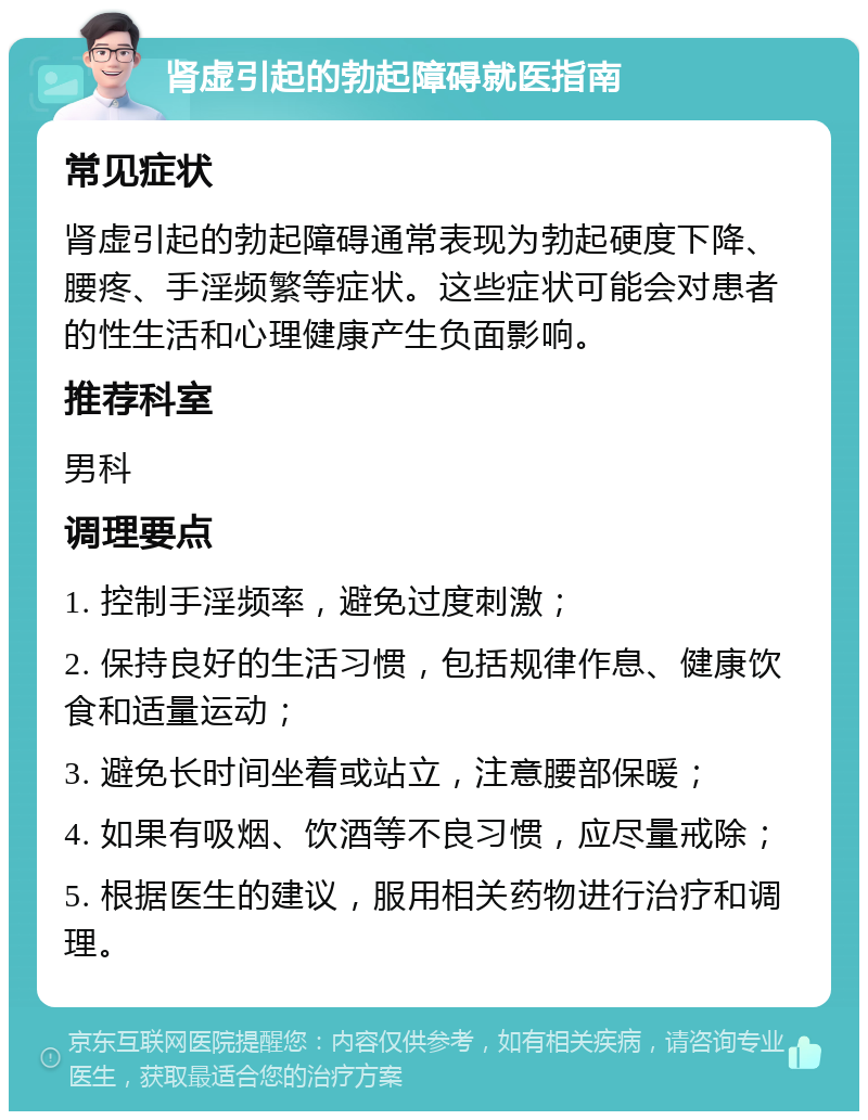 肾虚引起的勃起障碍就医指南 常见症状 肾虚引起的勃起障碍通常表现为勃起硬度下降、腰疼、手淫频繁等症状。这些症状可能会对患者的性生活和心理健康产生负面影响。 推荐科室 男科 调理要点 1. 控制手淫频率，避免过度刺激； 2. 保持良好的生活习惯，包括规律作息、健康饮食和适量运动； 3. 避免长时间坐着或站立，注意腰部保暖； 4. 如果有吸烟、饮酒等不良习惯，应尽量戒除； 5. 根据医生的建议，服用相关药物进行治疗和调理。