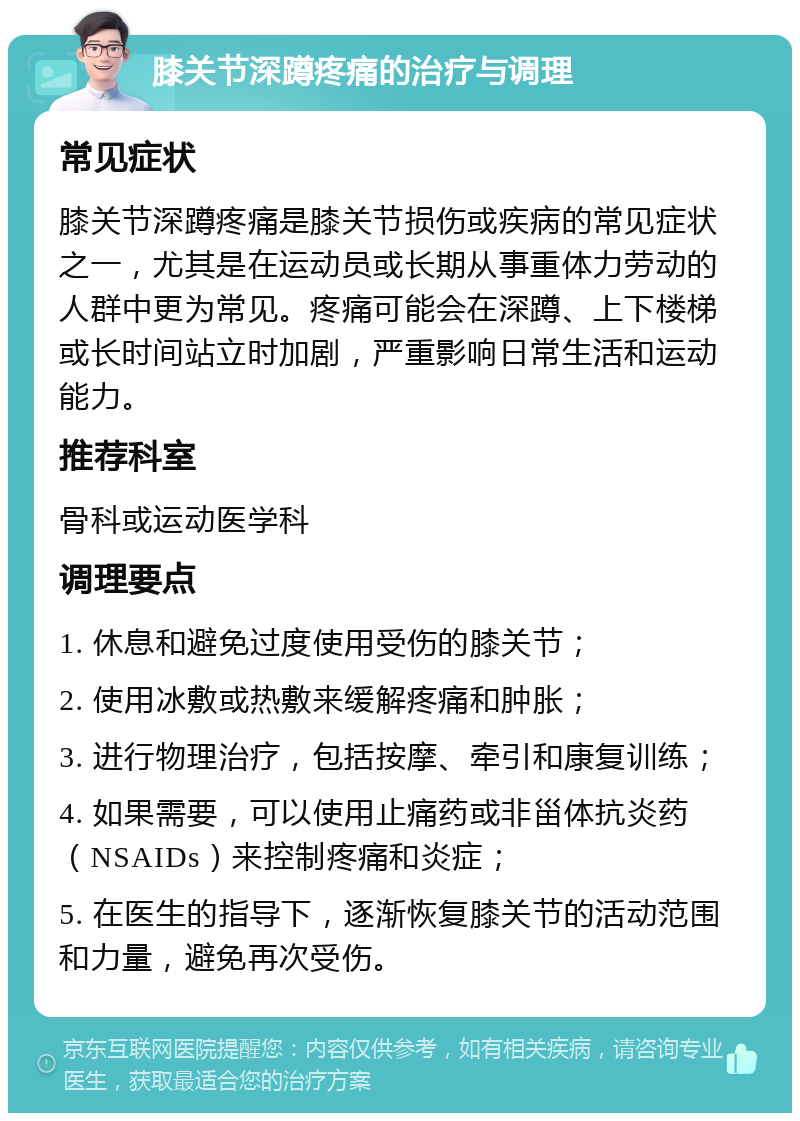 膝关节深蹲疼痛的治疗与调理 常见症状 膝关节深蹲疼痛是膝关节损伤或疾病的常见症状之一，尤其是在运动员或长期从事重体力劳动的人群中更为常见。疼痛可能会在深蹲、上下楼梯或长时间站立时加剧，严重影响日常生活和运动能力。 推荐科室 骨科或运动医学科 调理要点 1. 休息和避免过度使用受伤的膝关节； 2. 使用冰敷或热敷来缓解疼痛和肿胀； 3. 进行物理治疗，包括按摩、牵引和康复训练； 4. 如果需要，可以使用止痛药或非甾体抗炎药（NSAIDs）来控制疼痛和炎症； 5. 在医生的指导下，逐渐恢复膝关节的活动范围和力量，避免再次受伤。