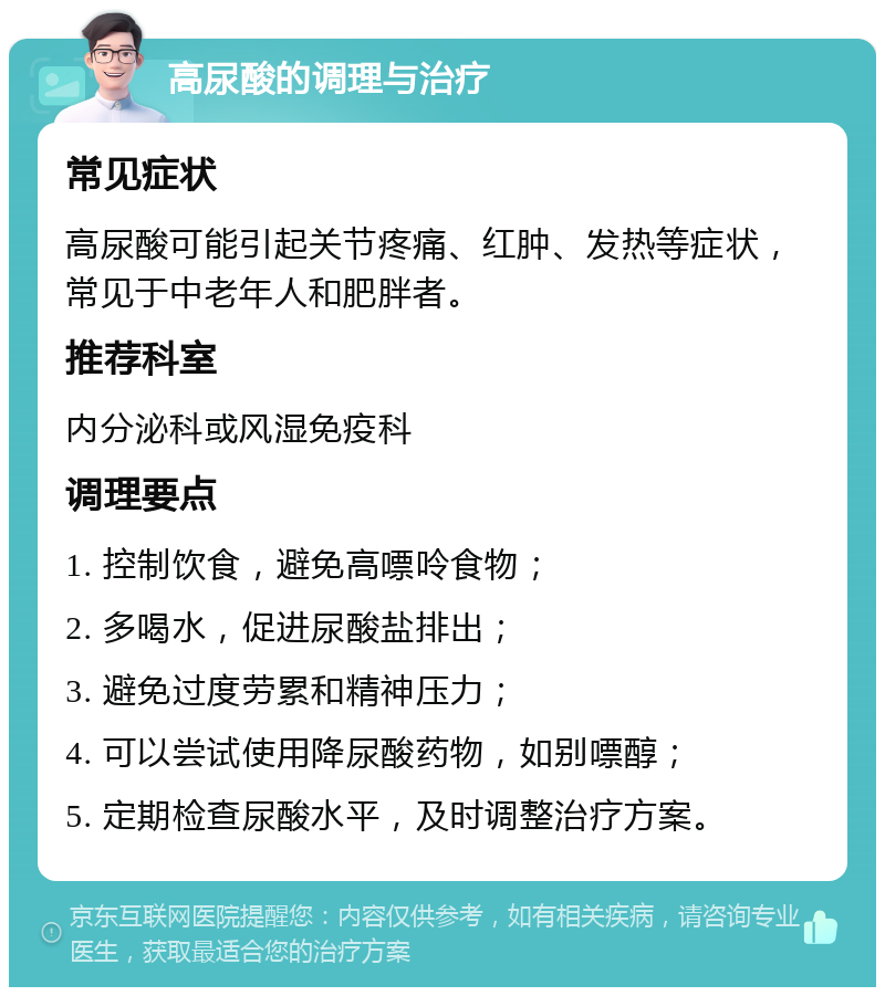 高尿酸的调理与治疗 常见症状 高尿酸可能引起关节疼痛、红肿、发热等症状，常见于中老年人和肥胖者。 推荐科室 内分泌科或风湿免疫科 调理要点 1. 控制饮食，避免高嘌呤食物； 2. 多喝水，促进尿酸盐排出； 3. 避免过度劳累和精神压力； 4. 可以尝试使用降尿酸药物，如别嘌醇； 5. 定期检查尿酸水平，及时调整治疗方案。