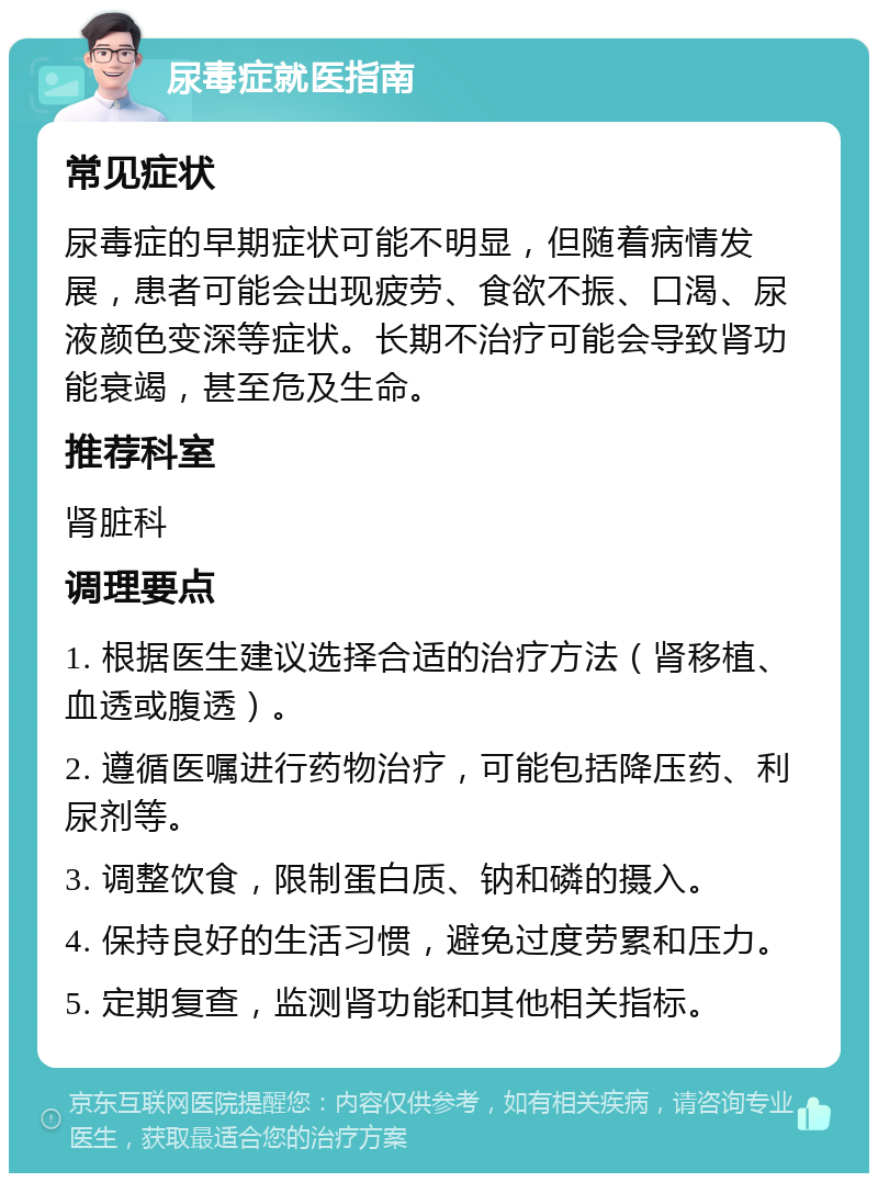 尿毒症就医指南 常见症状 尿毒症的早期症状可能不明显，但随着病情发展，患者可能会出现疲劳、食欲不振、口渴、尿液颜色变深等症状。长期不治疗可能会导致肾功能衰竭，甚至危及生命。 推荐科室 肾脏科 调理要点 1. 根据医生建议选择合适的治疗方法（肾移植、血透或腹透）。 2. 遵循医嘱进行药物治疗，可能包括降压药、利尿剂等。 3. 调整饮食，限制蛋白质、钠和磷的摄入。 4. 保持良好的生活习惯，避免过度劳累和压力。 5. 定期复查，监测肾功能和其他相关指标。