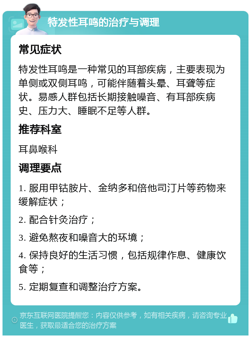 特发性耳鸣的治疗与调理 常见症状 特发性耳鸣是一种常见的耳部疾病，主要表现为单侧或双侧耳鸣，可能伴随着头晕、耳聋等症状。易感人群包括长期接触噪音、有耳部疾病史、压力大、睡眠不足等人群。 推荐科室 耳鼻喉科 调理要点 1. 服用甲钴胺片、金纳多和倍他司汀片等药物来缓解症状； 2. 配合针灸治疗； 3. 避免熬夜和噪音大的环境； 4. 保持良好的生活习惯，包括规律作息、健康饮食等； 5. 定期复查和调整治疗方案。