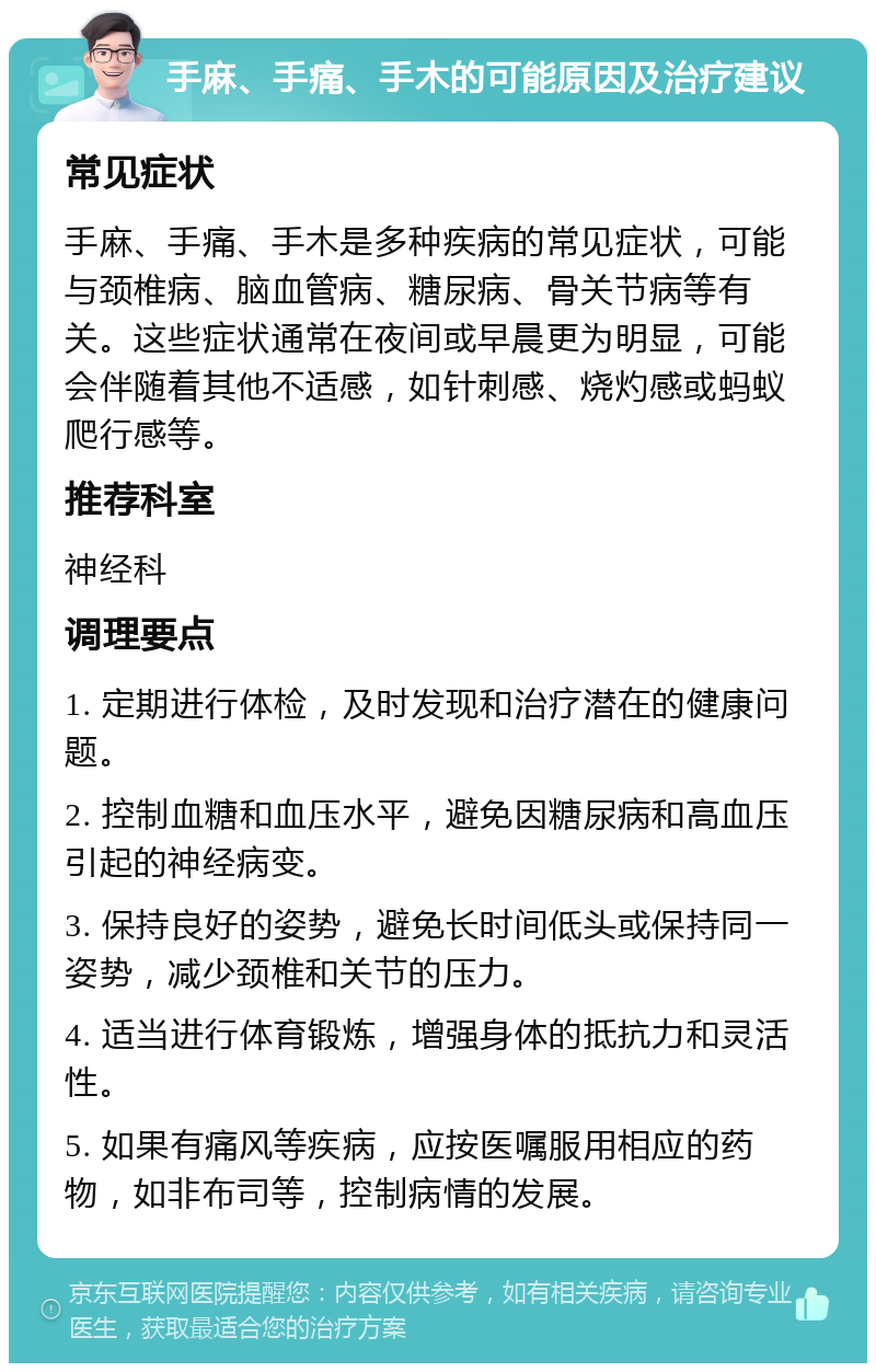 手麻、手痛、手木的可能原因及治疗建议 常见症状 手麻、手痛、手木是多种疾病的常见症状，可能与颈椎病、脑血管病、糖尿病、骨关节病等有关。这些症状通常在夜间或早晨更为明显，可能会伴随着其他不适感，如针刺感、烧灼感或蚂蚁爬行感等。 推荐科室 神经科 调理要点 1. 定期进行体检，及时发现和治疗潜在的健康问题。 2. 控制血糖和血压水平，避免因糖尿病和高血压引起的神经病变。 3. 保持良好的姿势，避免长时间低头或保持同一姿势，减少颈椎和关节的压力。 4. 适当进行体育锻炼，增强身体的抵抗力和灵活性。 5. 如果有痛风等疾病，应按医嘱服用相应的药物，如非布司等，控制病情的发展。