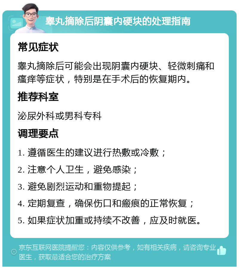 睾丸摘除后阴囊内硬块的处理指南 常见症状 睾丸摘除后可能会出现阴囊内硬块、轻微刺痛和瘙痒等症状，特别是在手术后的恢复期内。 推荐科室 泌尿外科或男科专科 调理要点 1. 遵循医生的建议进行热敷或冷敷； 2. 注意个人卫生，避免感染； 3. 避免剧烈运动和重物提起； 4. 定期复查，确保伤口和瘢痕的正常恢复； 5. 如果症状加重或持续不改善，应及时就医。