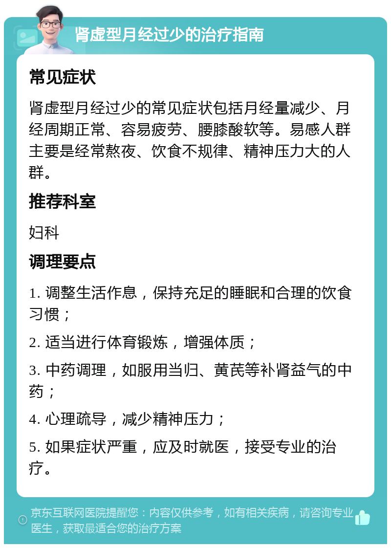 肾虚型月经过少的治疗指南 常见症状 肾虚型月经过少的常见症状包括月经量减少、月经周期正常、容易疲劳、腰膝酸软等。易感人群主要是经常熬夜、饮食不规律、精神压力大的人群。 推荐科室 妇科 调理要点 1. 调整生活作息，保持充足的睡眠和合理的饮食习惯； 2. 适当进行体育锻炼，增强体质； 3. 中药调理，如服用当归、黄芪等补肾益气的中药； 4. 心理疏导，减少精神压力； 5. 如果症状严重，应及时就医，接受专业的治疗。