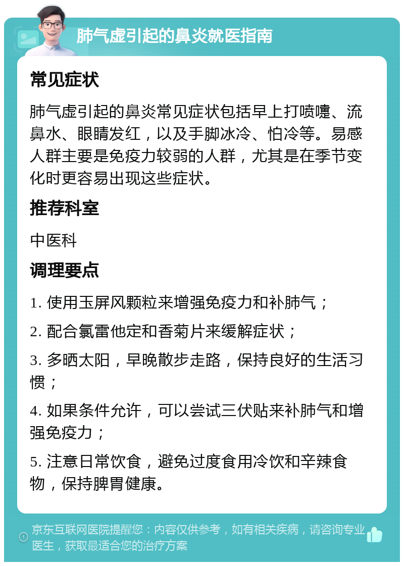 肺气虚引起的鼻炎就医指南 常见症状 肺气虚引起的鼻炎常见症状包括早上打喷嚏、流鼻水、眼睛发红，以及手脚冰冷、怕冷等。易感人群主要是免疫力较弱的人群，尤其是在季节变化时更容易出现这些症状。 推荐科室 中医科 调理要点 1. 使用玉屏风颗粒来增强免疫力和补肺气； 2. 配合氯雷他定和香菊片来缓解症状； 3. 多晒太阳，早晚散步走路，保持良好的生活习惯； 4. 如果条件允许，可以尝试三伏贴来补肺气和增强免疫力； 5. 注意日常饮食，避免过度食用冷饮和辛辣食物，保持脾胃健康。