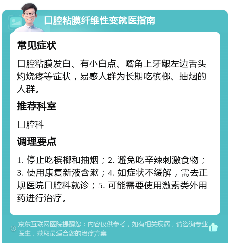 口腔粘膜纤维性变就医指南 常见症状 口腔粘膜发白、有小白点、嘴角上牙龈左边舌头灼烧疼等症状，易感人群为长期吃槟榔、抽烟的人群。 推荐科室 口腔科 调理要点 1. 停止吃槟榔和抽烟；2. 避免吃辛辣刺激食物；3. 使用康复新液含漱；4. 如症状不缓解，需去正规医院口腔科就诊；5. 可能需要使用激素类外用药进行治疗。