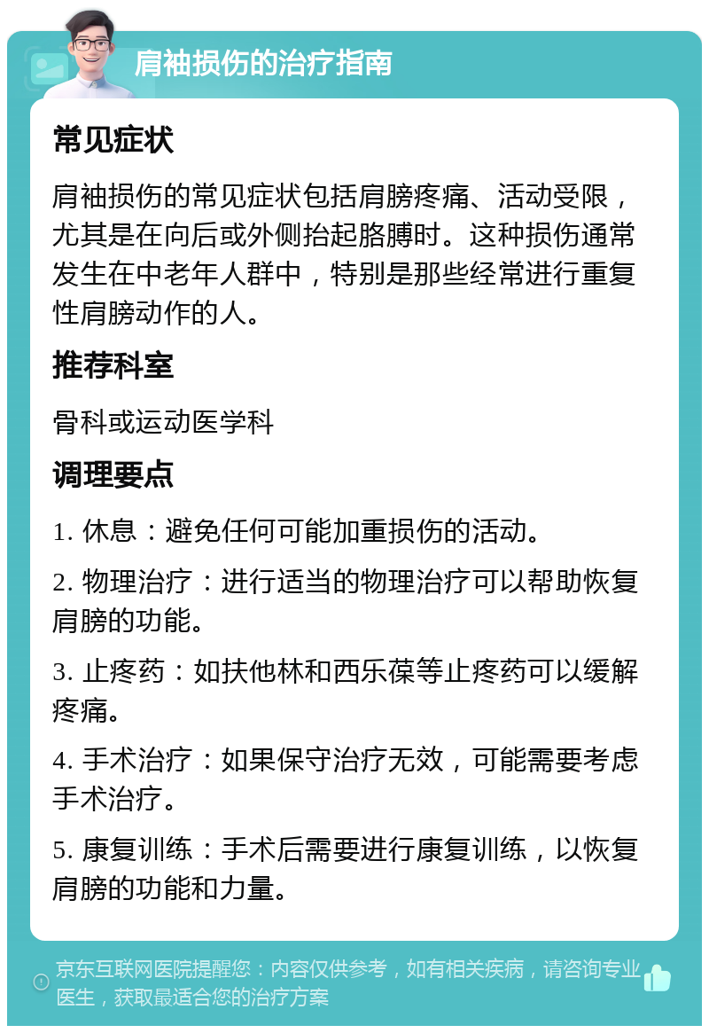 肩袖损伤的治疗指南 常见症状 肩袖损伤的常见症状包括肩膀疼痛、活动受限，尤其是在向后或外侧抬起胳膊时。这种损伤通常发生在中老年人群中，特别是那些经常进行重复性肩膀动作的人。 推荐科室 骨科或运动医学科 调理要点 1. 休息：避免任何可能加重损伤的活动。 2. 物理治疗：进行适当的物理治疗可以帮助恢复肩膀的功能。 3. 止疼药：如扶他林和西乐葆等止疼药可以缓解疼痛。 4. 手术治疗：如果保守治疗无效，可能需要考虑手术治疗。 5. 康复训练：手术后需要进行康复训练，以恢复肩膀的功能和力量。