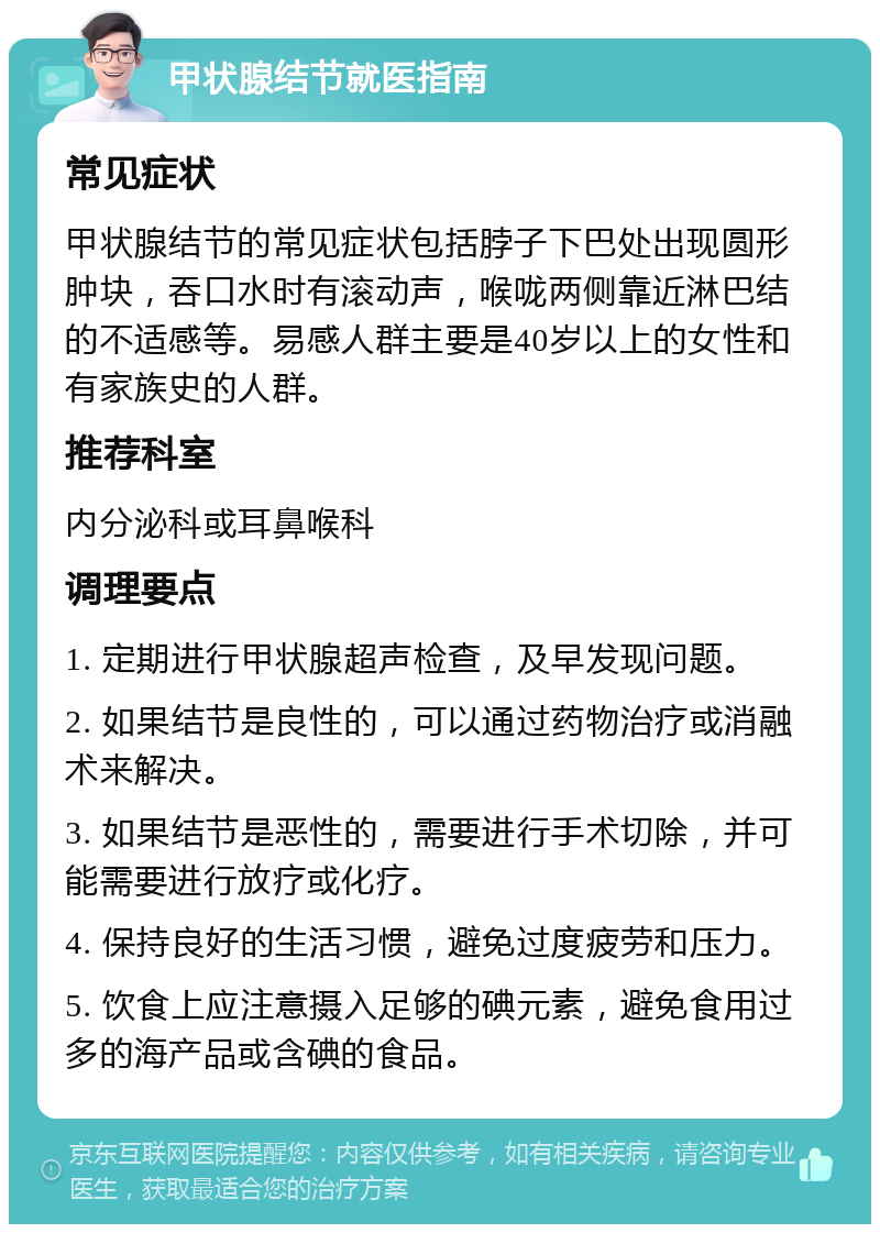 甲状腺结节就医指南 常见症状 甲状腺结节的常见症状包括脖子下巴处出现圆形肿块，吞口水时有滚动声，喉咙两侧靠近淋巴结的不适感等。易感人群主要是40岁以上的女性和有家族史的人群。 推荐科室 内分泌科或耳鼻喉科 调理要点 1. 定期进行甲状腺超声检查，及早发现问题。 2. 如果结节是良性的，可以通过药物治疗或消融术来解决。 3. 如果结节是恶性的，需要进行手术切除，并可能需要进行放疗或化疗。 4. 保持良好的生活习惯，避免过度疲劳和压力。 5. 饮食上应注意摄入足够的碘元素，避免食用过多的海产品或含碘的食品。