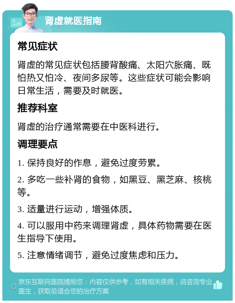 肾虚就医指南 常见症状 肾虚的常见症状包括腰背酸痛、太阳穴胀痛、既怕热又怕冷、夜间多尿等。这些症状可能会影响日常生活，需要及时就医。 推荐科室 肾虚的治疗通常需要在中医科进行。 调理要点 1. 保持良好的作息，避免过度劳累。 2. 多吃一些补肾的食物，如黑豆、黑芝麻、核桃等。 3. 适量进行运动，增强体质。 4. 可以服用中药来调理肾虚，具体药物需要在医生指导下使用。 5. 注意情绪调节，避免过度焦虑和压力。