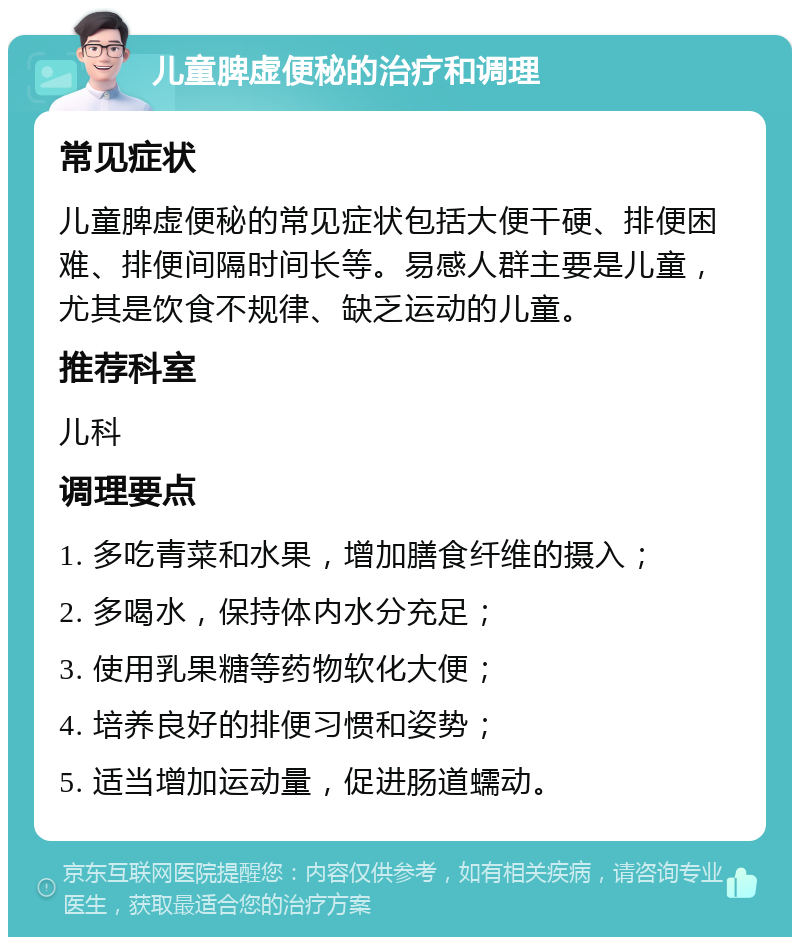 儿童脾虚便秘的治疗和调理 常见症状 儿童脾虚便秘的常见症状包括大便干硬、排便困难、排便间隔时间长等。易感人群主要是儿童，尤其是饮食不规律、缺乏运动的儿童。 推荐科室 儿科 调理要点 1. 多吃青菜和水果，增加膳食纤维的摄入； 2. 多喝水，保持体内水分充足； 3. 使用乳果糖等药物软化大便； 4. 培养良好的排便习惯和姿势； 5. 适当增加运动量，促进肠道蠕动。