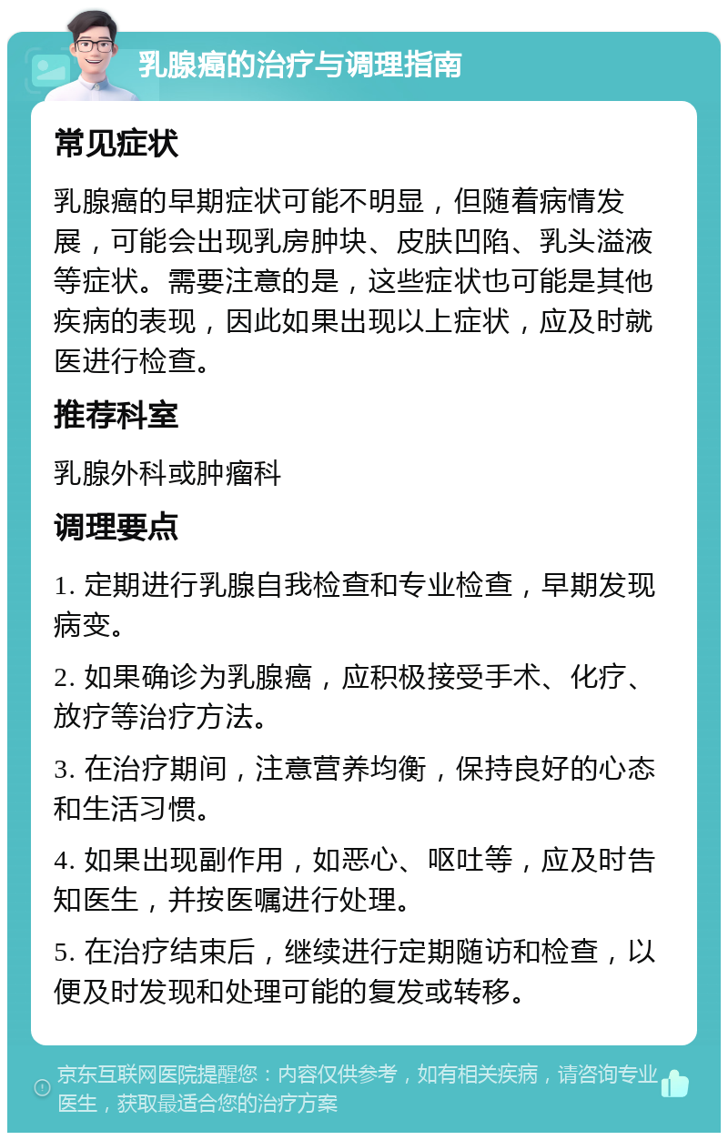 乳腺癌的治疗与调理指南 常见症状 乳腺癌的早期症状可能不明显，但随着病情发展，可能会出现乳房肿块、皮肤凹陷、乳头溢液等症状。需要注意的是，这些症状也可能是其他疾病的表现，因此如果出现以上症状，应及时就医进行检查。 推荐科室 乳腺外科或肿瘤科 调理要点 1. 定期进行乳腺自我检查和专业检查，早期发现病变。 2. 如果确诊为乳腺癌，应积极接受手术、化疗、放疗等治疗方法。 3. 在治疗期间，注意营养均衡，保持良好的心态和生活习惯。 4. 如果出现副作用，如恶心、呕吐等，应及时告知医生，并按医嘱进行处理。 5. 在治疗结束后，继续进行定期随访和检查，以便及时发现和处理可能的复发或转移。