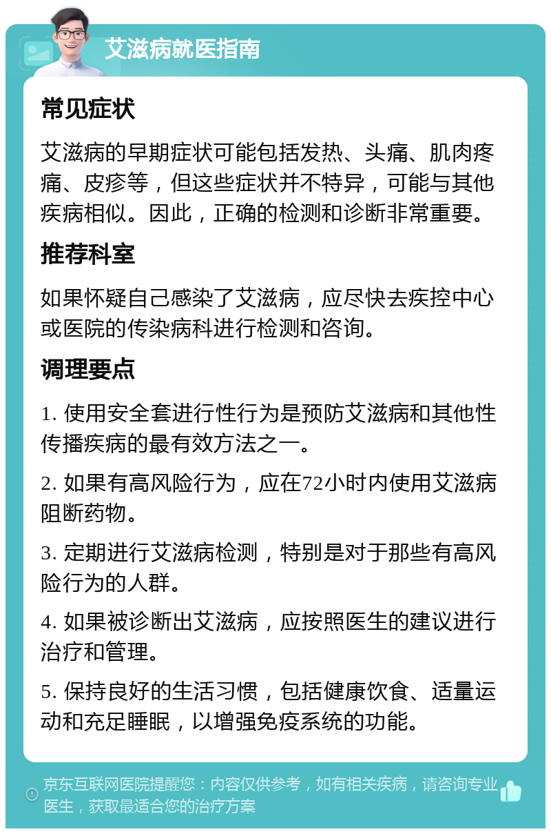 艾滋病就医指南 常见症状 艾滋病的早期症状可能包括发热、头痛、肌肉疼痛、皮疹等，但这些症状并不特异，可能与其他疾病相似。因此，正确的检测和诊断非常重要。 推荐科室 如果怀疑自己感染了艾滋病，应尽快去疾控中心或医院的传染病科进行检测和咨询。 调理要点 1. 使用安全套进行性行为是预防艾滋病和其他性传播疾病的最有效方法之一。 2. 如果有高风险行为，应在72小时内使用艾滋病阻断药物。 3. 定期进行艾滋病检测，特别是对于那些有高风险行为的人群。 4. 如果被诊断出艾滋病，应按照医生的建议进行治疗和管理。 5. 保持良好的生活习惯，包括健康饮食、适量运动和充足睡眠，以增强免疫系统的功能。