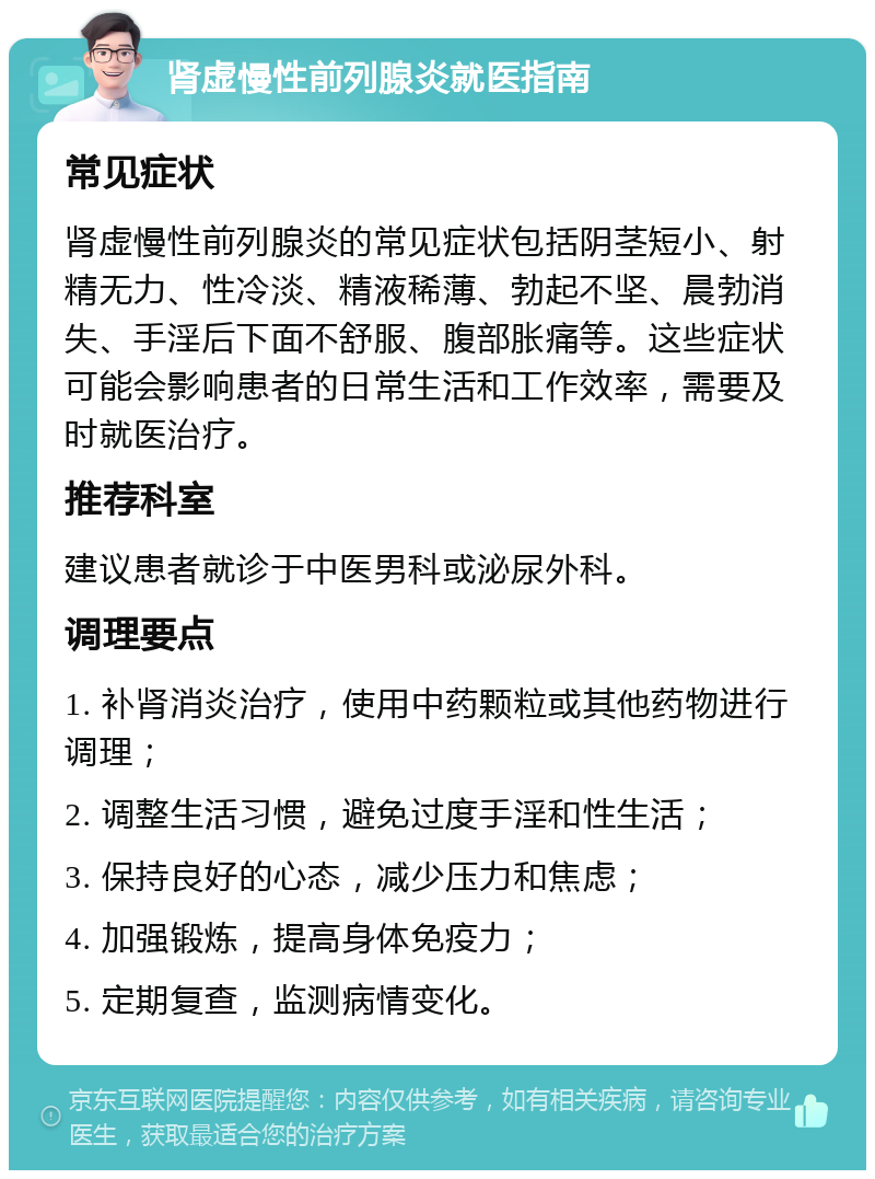 肾虚慢性前列腺炎就医指南 常见症状 肾虚慢性前列腺炎的常见症状包括阴茎短小、射精无力、性冷淡、精液稀薄、勃起不坚、晨勃消失、手淫后下面不舒服、腹部胀痛等。这些症状可能会影响患者的日常生活和工作效率，需要及时就医治疗。 推荐科室 建议患者就诊于中医男科或泌尿外科。 调理要点 1. 补肾消炎治疗，使用中药颗粒或其他药物进行调理； 2. 调整生活习惯，避免过度手淫和性生活； 3. 保持良好的心态，减少压力和焦虑； 4. 加强锻炼，提高身体免疫力； 5. 定期复查，监测病情变化。