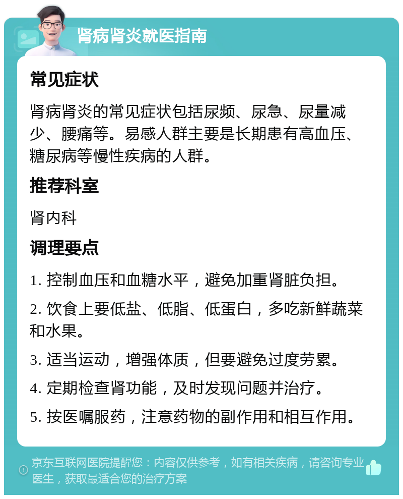 肾病肾炎就医指南 常见症状 肾病肾炎的常见症状包括尿频、尿急、尿量减少、腰痛等。易感人群主要是长期患有高血压、糖尿病等慢性疾病的人群。 推荐科室 肾内科 调理要点 1. 控制血压和血糖水平，避免加重肾脏负担。 2. 饮食上要低盐、低脂、低蛋白，多吃新鲜蔬菜和水果。 3. 适当运动，增强体质，但要避免过度劳累。 4. 定期检查肾功能，及时发现问题并治疗。 5. 按医嘱服药，注意药物的副作用和相互作用。