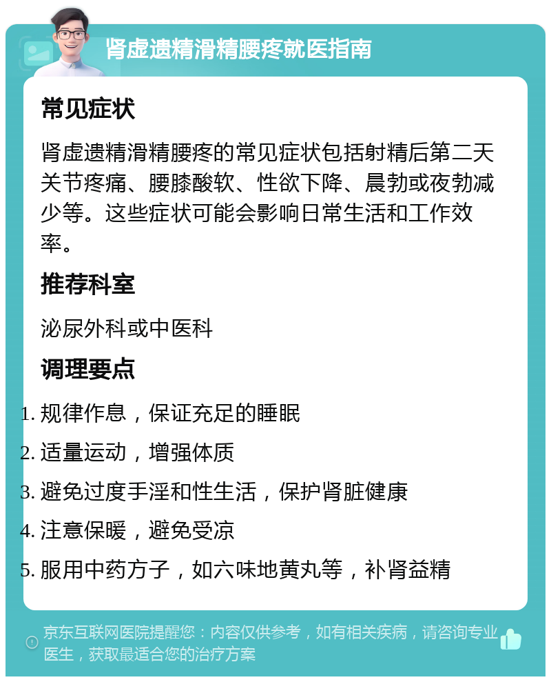 肾虚遗精滑精腰疼就医指南 常见症状 肾虚遗精滑精腰疼的常见症状包括射精后第二天关节疼痛、腰膝酸软、性欲下降、晨勃或夜勃减少等。这些症状可能会影响日常生活和工作效率。 推荐科室 泌尿外科或中医科 调理要点 规律作息，保证充足的睡眠 适量运动，增强体质 避免过度手淫和性生活，保护肾脏健康 注意保暖，避免受凉 服用中药方子，如六味地黄丸等，补肾益精