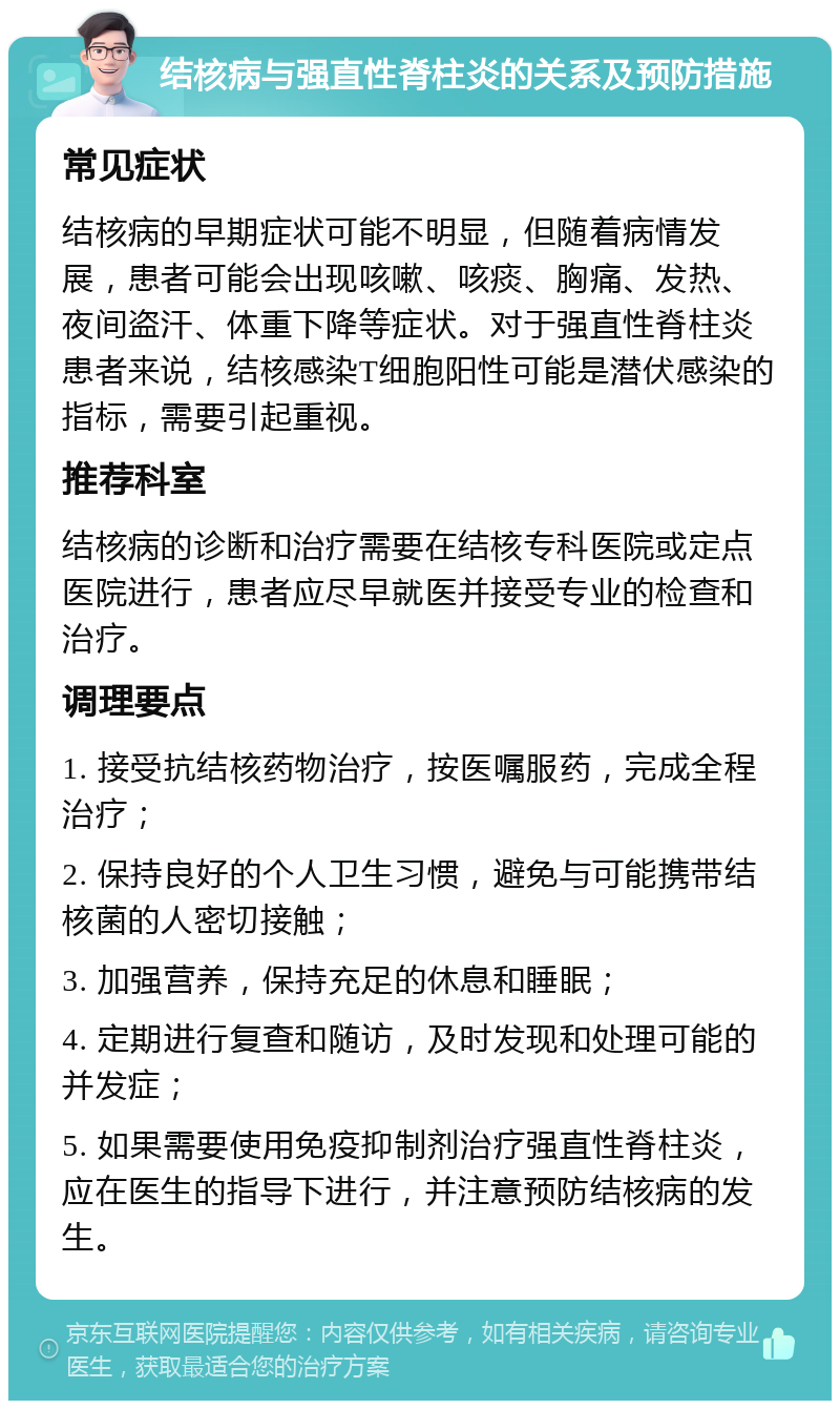 结核病与强直性脊柱炎的关系及预防措施 常见症状 结核病的早期症状可能不明显，但随着病情发展，患者可能会出现咳嗽、咳痰、胸痛、发热、夜间盗汗、体重下降等症状。对于强直性脊柱炎患者来说，结核感染T细胞阳性可能是潜伏感染的指标，需要引起重视。 推荐科室 结核病的诊断和治疗需要在结核专科医院或定点医院进行，患者应尽早就医并接受专业的检查和治疗。 调理要点 1. 接受抗结核药物治疗，按医嘱服药，完成全程治疗； 2. 保持良好的个人卫生习惯，避免与可能携带结核菌的人密切接触； 3. 加强营养，保持充足的休息和睡眠； 4. 定期进行复查和随访，及时发现和处理可能的并发症； 5. 如果需要使用免疫抑制剂治疗强直性脊柱炎，应在医生的指导下进行，并注意预防结核病的发生。