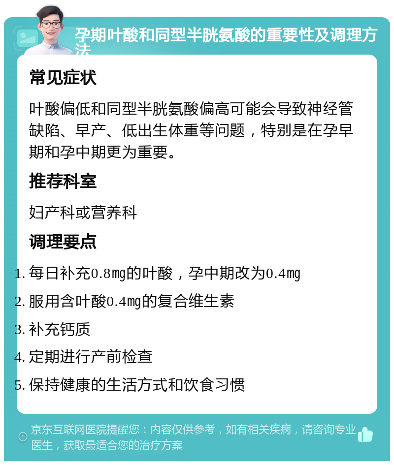 孕期叶酸和同型半胱氨酸的重要性及调理方法 常见症状 叶酸偏低和同型半胱氨酸偏高可能会导致神经管缺陷、早产、低出生体重等问题，特别是在孕早期和孕中期更为重要。 推荐科室 妇产科或营养科 调理要点 每日补充0.8㎎的叶酸，孕中期改为0.4㎎ 服用含叶酸0.4㎎的复合维生素 补充钙质 定期进行产前检查 保持健康的生活方式和饮食习惯