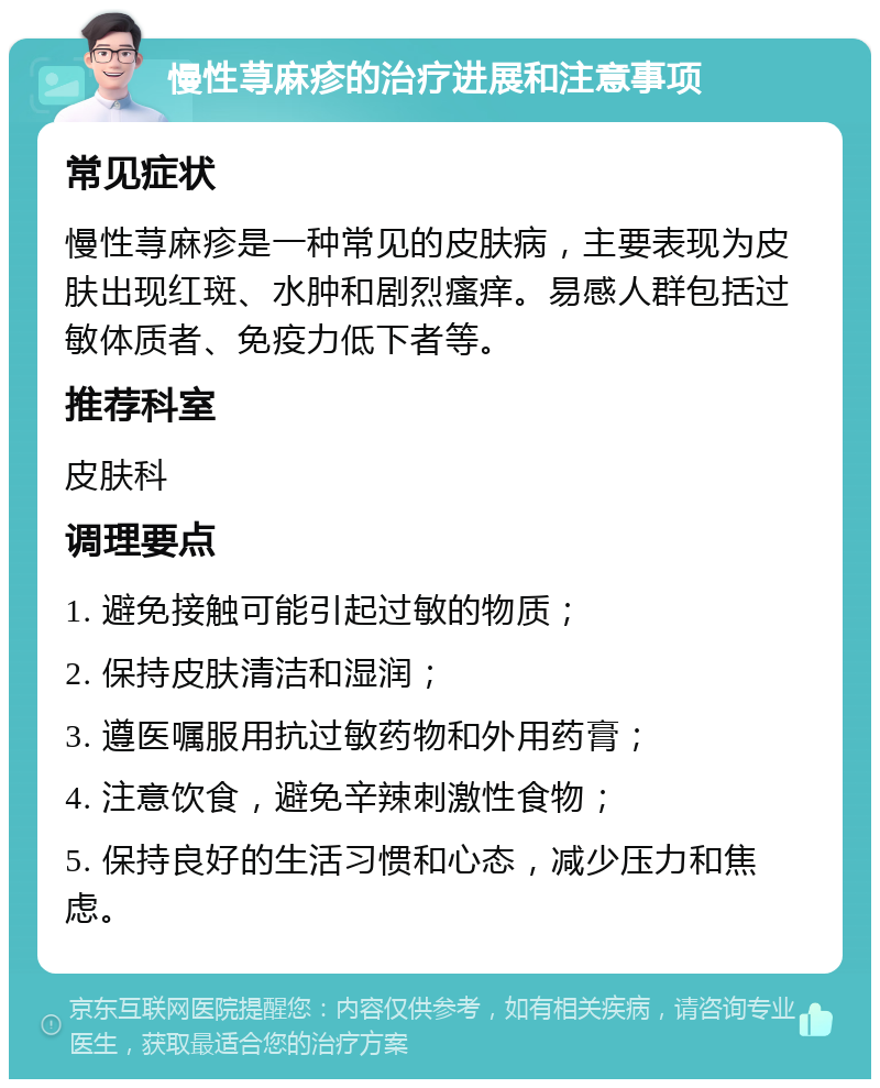 慢性荨麻疹的治疗进展和注意事项 常见症状 慢性荨麻疹是一种常见的皮肤病，主要表现为皮肤出现红斑、水肿和剧烈瘙痒。易感人群包括过敏体质者、免疫力低下者等。 推荐科室 皮肤科 调理要点 1. 避免接触可能引起过敏的物质； 2. 保持皮肤清洁和湿润； 3. 遵医嘱服用抗过敏药物和外用药膏； 4. 注意饮食，避免辛辣刺激性食物； 5. 保持良好的生活习惯和心态，减少压力和焦虑。