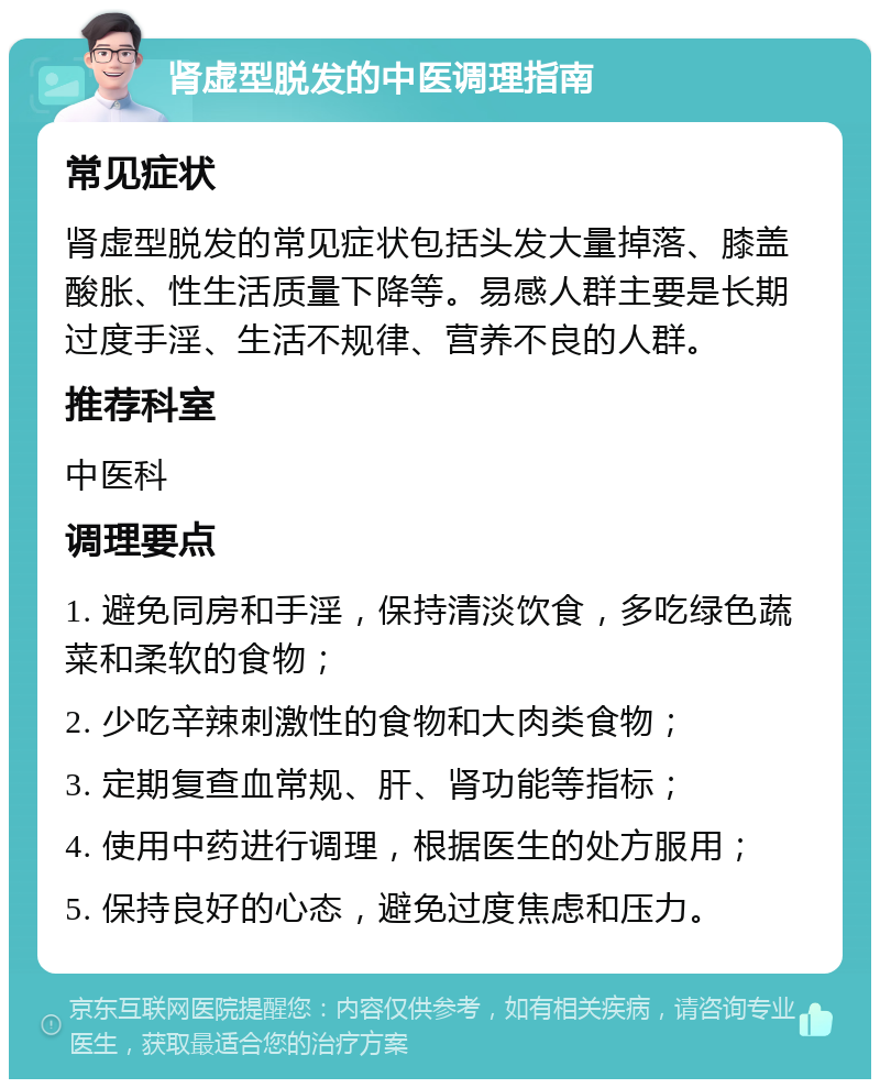 肾虚型脱发的中医调理指南 常见症状 肾虚型脱发的常见症状包括头发大量掉落、膝盖酸胀、性生活质量下降等。易感人群主要是长期过度手淫、生活不规律、营养不良的人群。 推荐科室 中医科 调理要点 1. 避免同房和手淫，保持清淡饮食，多吃绿色蔬菜和柔软的食物； 2. 少吃辛辣刺激性的食物和大肉类食物； 3. 定期复查血常规、肝、肾功能等指标； 4. 使用中药进行调理，根据医生的处方服用； 5. 保持良好的心态，避免过度焦虑和压力。