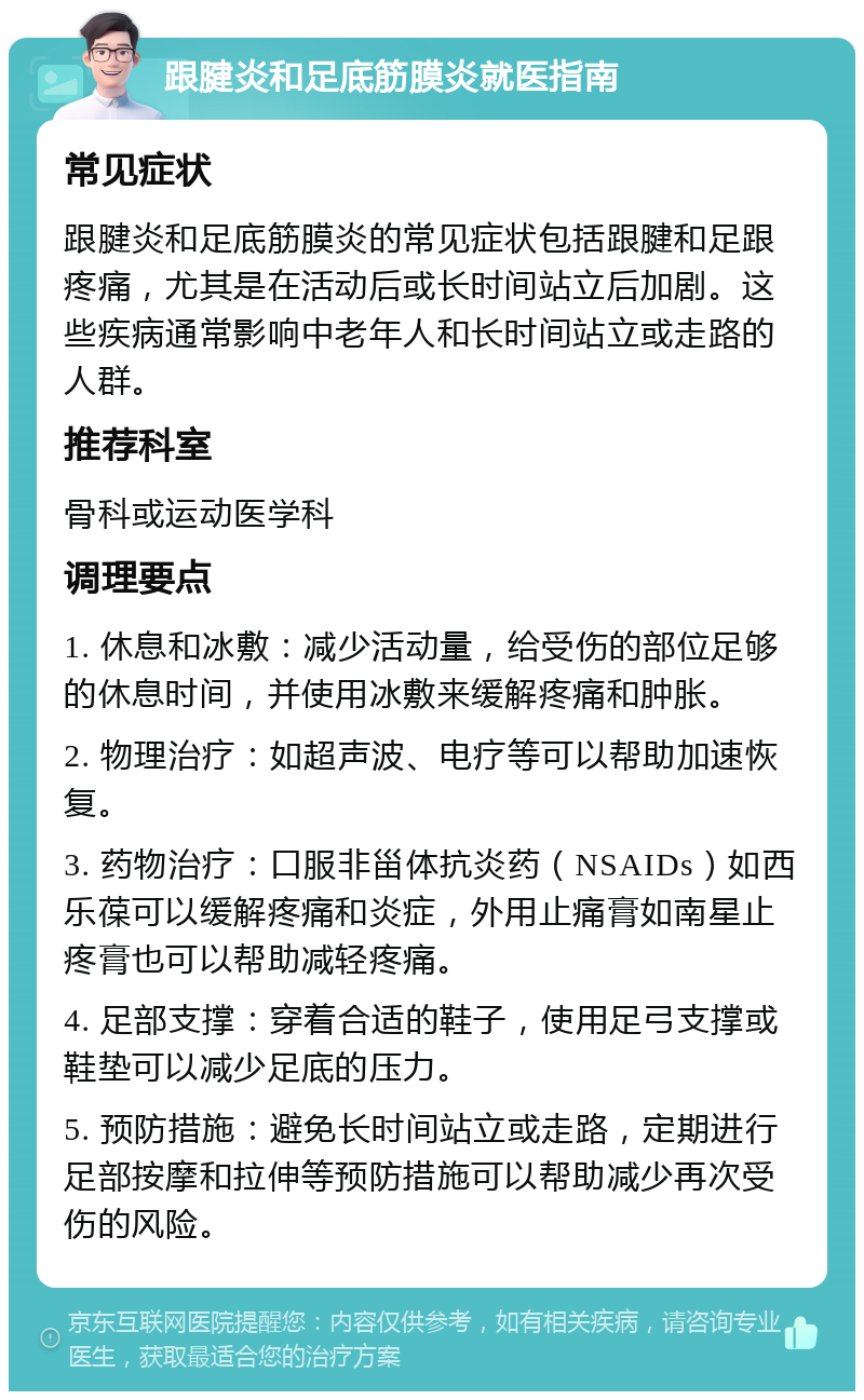 跟腱炎和足底筋膜炎就医指南 常见症状 跟腱炎和足底筋膜炎的常见症状包括跟腱和足跟疼痛，尤其是在活动后或长时间站立后加剧。这些疾病通常影响中老年人和长时间站立或走路的人群。 推荐科室 骨科或运动医学科 调理要点 1. 休息和冰敷：减少活动量，给受伤的部位足够的休息时间，并使用冰敷来缓解疼痛和肿胀。 2. 物理治疗：如超声波、电疗等可以帮助加速恢复。 3. 药物治疗：口服非甾体抗炎药（NSAIDs）如西乐葆可以缓解疼痛和炎症，外用止痛膏如南星止疼膏也可以帮助减轻疼痛。 4. 足部支撑：穿着合适的鞋子，使用足弓支撑或鞋垫可以减少足底的压力。 5. 预防措施：避免长时间站立或走路，定期进行足部按摩和拉伸等预防措施可以帮助减少再次受伤的风险。