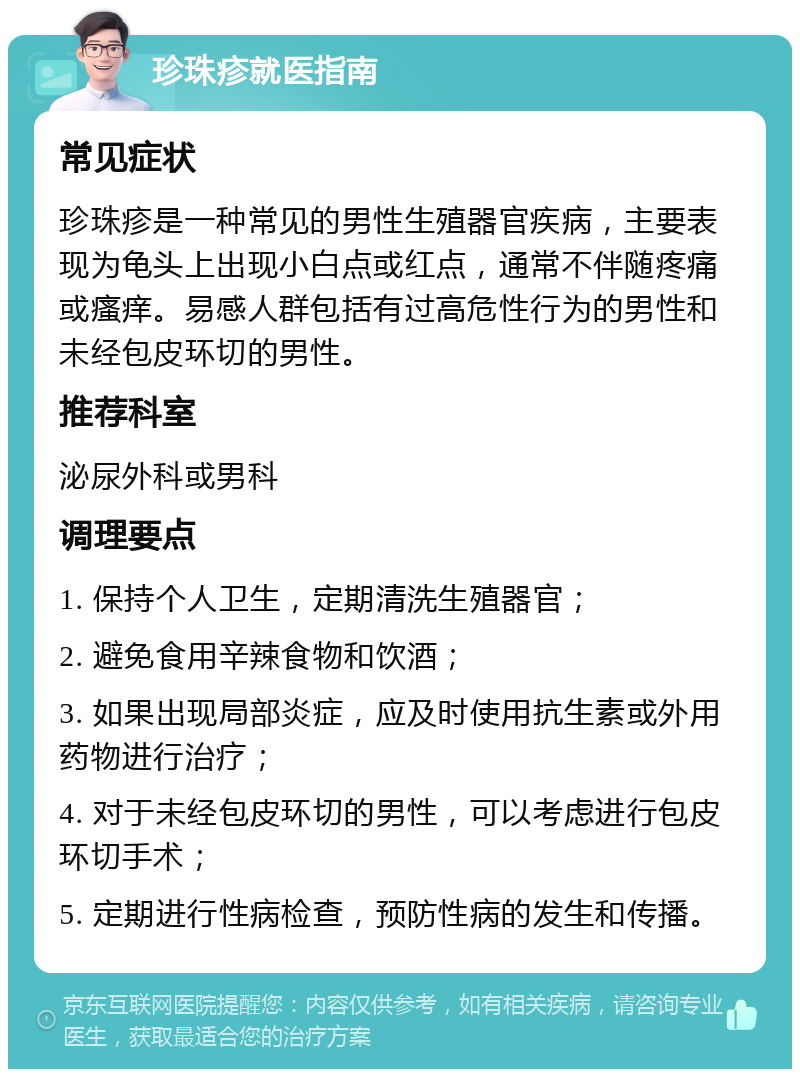 珍珠疹就医指南 常见症状 珍珠疹是一种常见的男性生殖器官疾病，主要表现为龟头上出现小白点或红点，通常不伴随疼痛或瘙痒。易感人群包括有过高危性行为的男性和未经包皮环切的男性。 推荐科室 泌尿外科或男科 调理要点 1. 保持个人卫生，定期清洗生殖器官； 2. 避免食用辛辣食物和饮酒； 3. 如果出现局部炎症，应及时使用抗生素或外用药物进行治疗； 4. 对于未经包皮环切的男性，可以考虑进行包皮环切手术； 5. 定期进行性病检查，预防性病的发生和传播。