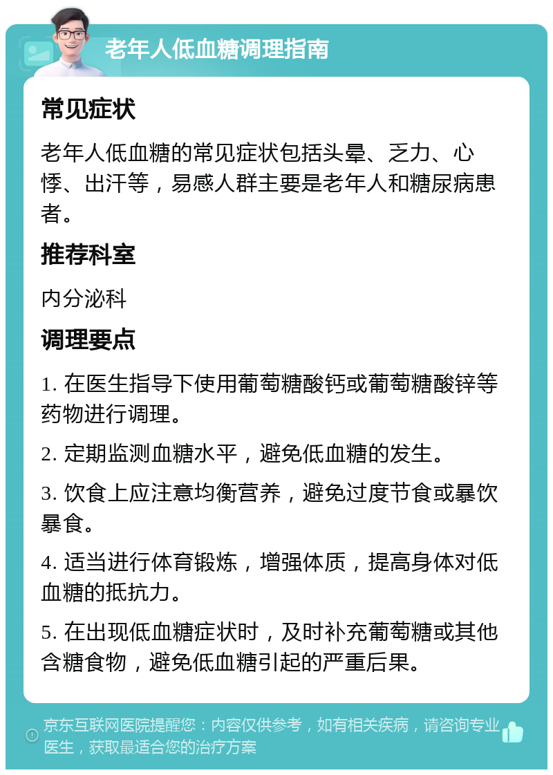 老年人低血糖调理指南 常见症状 老年人低血糖的常见症状包括头晕、乏力、心悸、出汗等，易感人群主要是老年人和糖尿病患者。 推荐科室 内分泌科 调理要点 1. 在医生指导下使用葡萄糖酸钙或葡萄糖酸锌等药物进行调理。 2. 定期监测血糖水平，避免低血糖的发生。 3. 饮食上应注意均衡营养，避免过度节食或暴饮暴食。 4. 适当进行体育锻炼，增强体质，提高身体对低血糖的抵抗力。 5. 在出现低血糖症状时，及时补充葡萄糖或其他含糖食物，避免低血糖引起的严重后果。