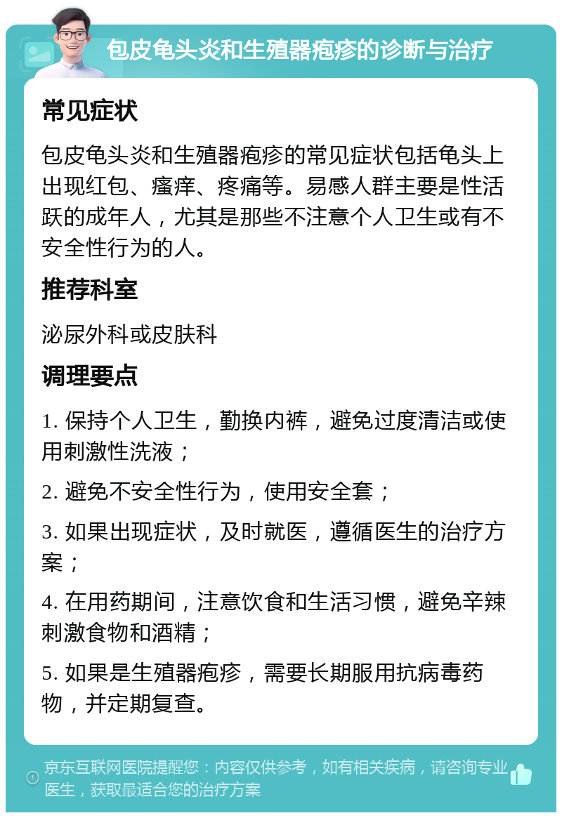 包皮龟头炎和生殖器疱疹的诊断与治疗 常见症状 包皮龟头炎和生殖器疱疹的常见症状包括龟头上出现红包、瘙痒、疼痛等。易感人群主要是性活跃的成年人，尤其是那些不注意个人卫生或有不安全性行为的人。 推荐科室 泌尿外科或皮肤科 调理要点 1. 保持个人卫生，勤换内裤，避免过度清洁或使用刺激性洗液； 2. 避免不安全性行为，使用安全套； 3. 如果出现症状，及时就医，遵循医生的治疗方案； 4. 在用药期间，注意饮食和生活习惯，避免辛辣刺激食物和酒精； 5. 如果是生殖器疱疹，需要长期服用抗病毒药物，并定期复查。