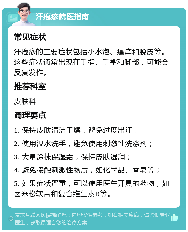 汗疱疹就医指南 常见症状 汗疱疹的主要症状包括小水泡、瘙痒和脱皮等。这些症状通常出现在手指、手掌和脚部，可能会反复发作。 推荐科室 皮肤科 调理要点 1. 保持皮肤清洁干燥，避免过度出汗； 2. 使用温水洗手，避免使用刺激性洗涤剂； 3. 大量涂抹保湿霜，保持皮肤湿润； 4. 避免接触刺激性物质，如化学品、香皂等； 5. 如果症状严重，可以使用医生开具的药物，如卤米松软膏和复合维生素B等。