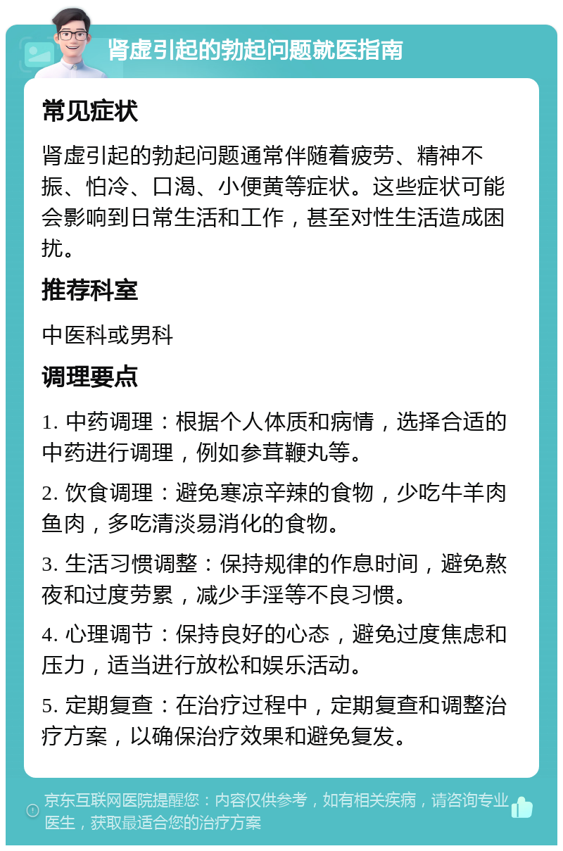 肾虚引起的勃起问题就医指南 常见症状 肾虚引起的勃起问题通常伴随着疲劳、精神不振、怕冷、口渴、小便黄等症状。这些症状可能会影响到日常生活和工作，甚至对性生活造成困扰。 推荐科室 中医科或男科 调理要点 1. 中药调理：根据个人体质和病情，选择合适的中药进行调理，例如参茸鞭丸等。 2. 饮食调理：避免寒凉辛辣的食物，少吃牛羊肉鱼肉，多吃清淡易消化的食物。 3. 生活习惯调整：保持规律的作息时间，避免熬夜和过度劳累，减少手淫等不良习惯。 4. 心理调节：保持良好的心态，避免过度焦虑和压力，适当进行放松和娱乐活动。 5. 定期复查：在治疗过程中，定期复查和调整治疗方案，以确保治疗效果和避免复发。