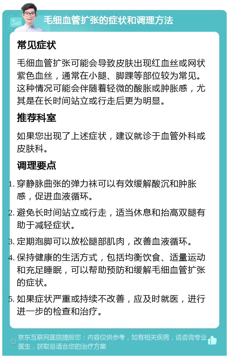 毛细血管扩张的症状和调理方法 常见症状 毛细血管扩张可能会导致皮肤出现红血丝或网状紫色血丝，通常在小腿、脚踝等部位较为常见。这种情况可能会伴随着轻微的酸胀或肿胀感，尤其是在长时间站立或行走后更为明显。 推荐科室 如果您出现了上述症状，建议就诊于血管外科或皮肤科。 调理要点 穿静脉曲张的弹力袜可以有效缓解酸沉和肿胀感，促进血液循环。 避免长时间站立或行走，适当休息和抬高双腿有助于减轻症状。 定期泡脚可以放松腿部肌肉，改善血液循环。 保持健康的生活方式，包括均衡饮食、适量运动和充足睡眠，可以帮助预防和缓解毛细血管扩张的症状。 如果症状严重或持续不改善，应及时就医，进行进一步的检查和治疗。