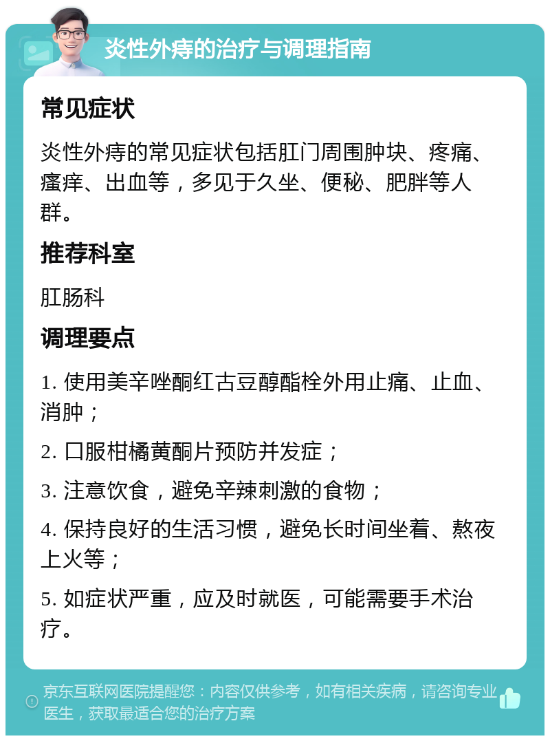 炎性外痔的治疗与调理指南 常见症状 炎性外痔的常见症状包括肛门周围肿块、疼痛、瘙痒、出血等，多见于久坐、便秘、肥胖等人群。 推荐科室 肛肠科 调理要点 1. 使用美辛唑酮红古豆醇酯栓外用止痛、止血、消肿； 2. 口服柑橘黄酮片预防并发症； 3. 注意饮食，避免辛辣刺激的食物； 4. 保持良好的生活习惯，避免长时间坐着、熬夜上火等； 5. 如症状严重，应及时就医，可能需要手术治疗。