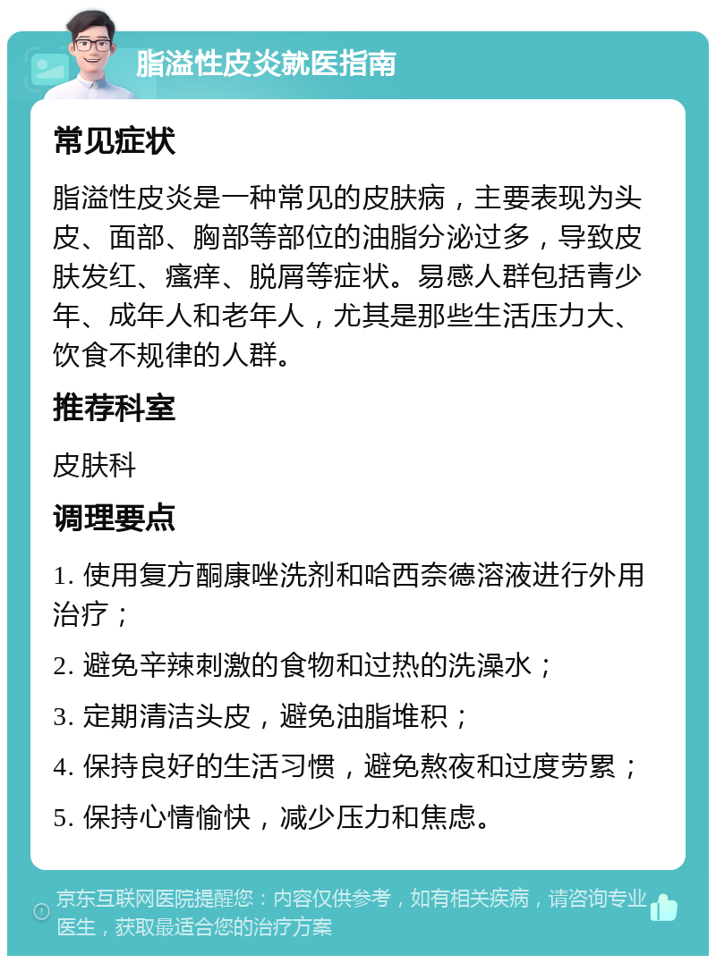 脂溢性皮炎就医指南 常见症状 脂溢性皮炎是一种常见的皮肤病，主要表现为头皮、面部、胸部等部位的油脂分泌过多，导致皮肤发红、瘙痒、脱屑等症状。易感人群包括青少年、成年人和老年人，尤其是那些生活压力大、饮食不规律的人群。 推荐科室 皮肤科 调理要点 1. 使用复方酮康唑洗剂和哈西奈德溶液进行外用治疗； 2. 避免辛辣刺激的食物和过热的洗澡水； 3. 定期清洁头皮，避免油脂堆积； 4. 保持良好的生活习惯，避免熬夜和过度劳累； 5. 保持心情愉快，减少压力和焦虑。