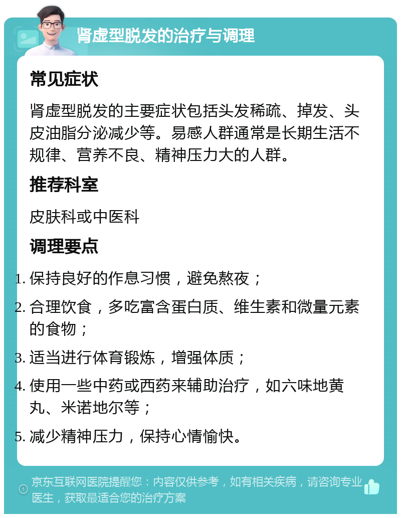 肾虚型脱发的治疗与调理 常见症状 肾虚型脱发的主要症状包括头发稀疏、掉发、头皮油脂分泌减少等。易感人群通常是长期生活不规律、营养不良、精神压力大的人群。 推荐科室 皮肤科或中医科 调理要点 保持良好的作息习惯，避免熬夜； 合理饮食，多吃富含蛋白质、维生素和微量元素的食物； 适当进行体育锻炼，增强体质； 使用一些中药或西药来辅助治疗，如六味地黄丸、米诺地尔等； 减少精神压力，保持心情愉快。