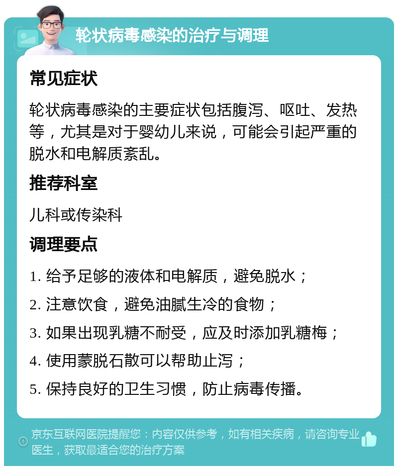 轮状病毒感染的治疗与调理 常见症状 轮状病毒感染的主要症状包括腹泻、呕吐、发热等，尤其是对于婴幼儿来说，可能会引起严重的脱水和电解质紊乱。 推荐科室 儿科或传染科 调理要点 1. 给予足够的液体和电解质，避免脱水； 2. 注意饮食，避免油腻生冷的食物； 3. 如果出现乳糖不耐受，应及时添加乳糖梅； 4. 使用蒙脱石散可以帮助止泻； 5. 保持良好的卫生习惯，防止病毒传播。