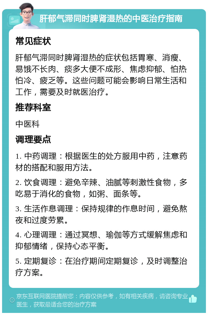 肝郁气滞同时脾肾湿热的中医治疗指南 常见症状 肝郁气滞同时脾肾湿热的症状包括胃寒、消瘦、易饿不长肉、痰多大便不成形、焦虑抑郁、怕热怕冷、疲乏等。这些问题可能会影响日常生活和工作，需要及时就医治疗。 推荐科室 中医科 调理要点 1. 中药调理：根据医生的处方服用中药，注意药材的搭配和服用方法。 2. 饮食调理：避免辛辣、油腻等刺激性食物，多吃易于消化的食物，如粥、面条等。 3. 生活作息调理：保持规律的作息时间，避免熬夜和过度劳累。 4. 心理调理：通过冥想、瑜伽等方式缓解焦虑和抑郁情绪，保持心态平衡。 5. 定期复诊：在治疗期间定期复诊，及时调整治疗方案。