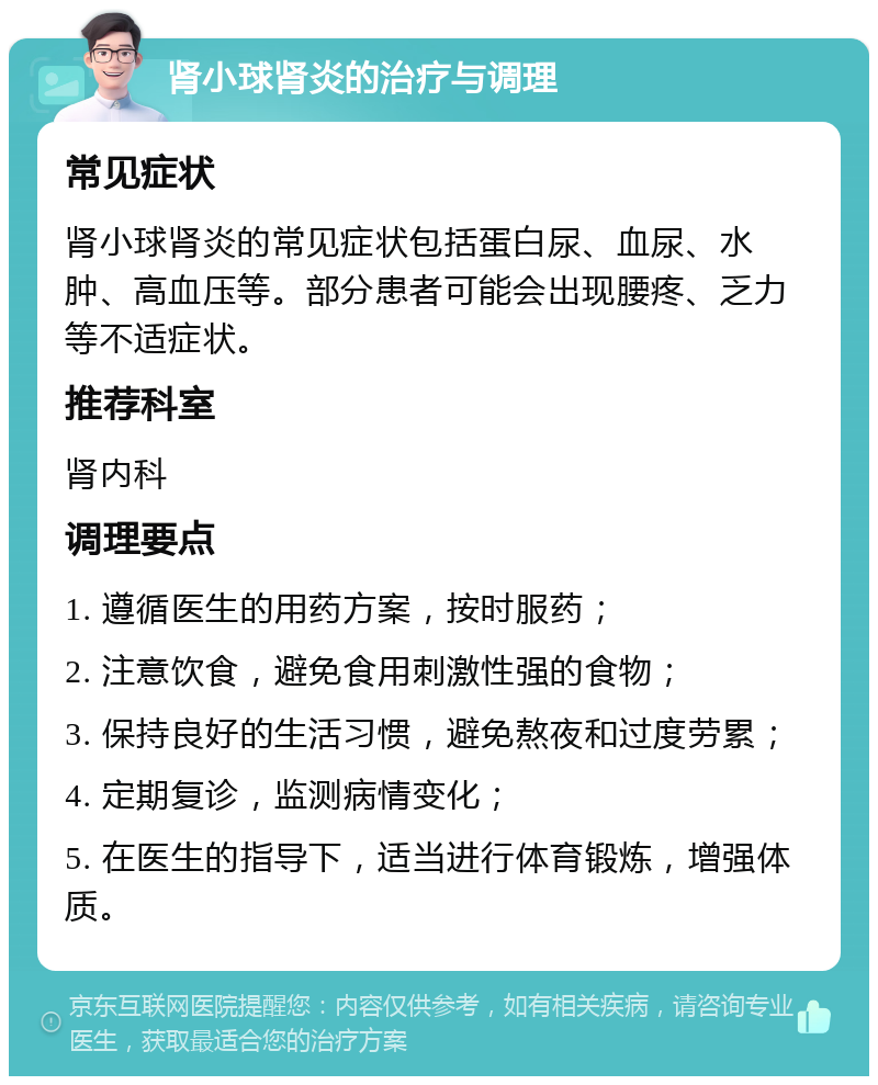 肾小球肾炎的治疗与调理 常见症状 肾小球肾炎的常见症状包括蛋白尿、血尿、水肿、高血压等。部分患者可能会出现腰疼、乏力等不适症状。 推荐科室 肾内科 调理要点 1. 遵循医生的用药方案，按时服药； 2. 注意饮食，避免食用刺激性强的食物； 3. 保持良好的生活习惯，避免熬夜和过度劳累； 4. 定期复诊，监测病情变化； 5. 在医生的指导下，适当进行体育锻炼，增强体质。