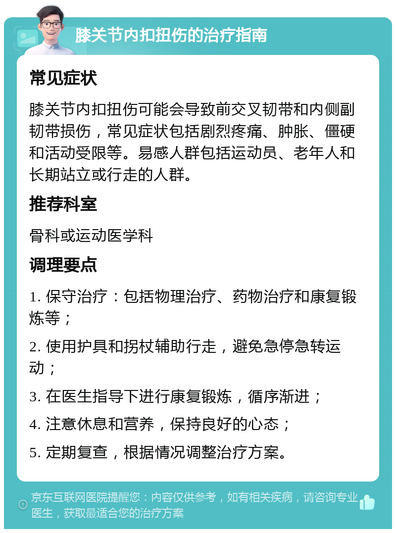 膝关节内扣扭伤的治疗指南 常见症状 膝关节内扣扭伤可能会导致前交叉韧带和内侧副韧带损伤，常见症状包括剧烈疼痛、肿胀、僵硬和活动受限等。易感人群包括运动员、老年人和长期站立或行走的人群。 推荐科室 骨科或运动医学科 调理要点 1. 保守治疗：包括物理治疗、药物治疗和康复锻炼等； 2. 使用护具和拐杖辅助行走，避免急停急转运动； 3. 在医生指导下进行康复锻炼，循序渐进； 4. 注意休息和营养，保持良好的心态； 5. 定期复查，根据情况调整治疗方案。