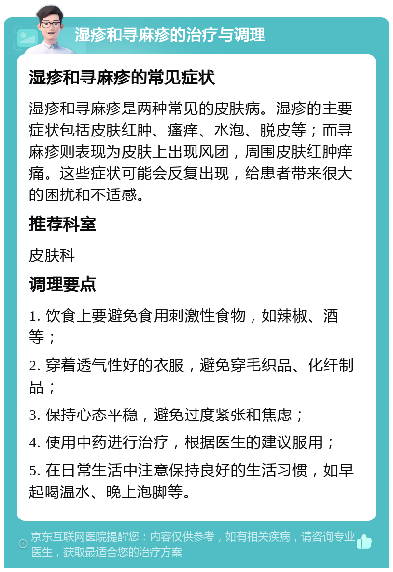 湿疹和寻麻疹的治疗与调理 湿疹和寻麻疹的常见症状 湿疹和寻麻疹是两种常见的皮肤病。湿疹的主要症状包括皮肤红肿、瘙痒、水泡、脱皮等；而寻麻疹则表现为皮肤上出现风团，周围皮肤红肿痒痛。这些症状可能会反复出现，给患者带来很大的困扰和不适感。 推荐科室 皮肤科 调理要点 1. 饮食上要避免食用刺激性食物，如辣椒、酒等； 2. 穿着透气性好的衣服，避免穿毛织品、化纤制品； 3. 保持心态平稳，避免过度紧张和焦虑； 4. 使用中药进行治疗，根据医生的建议服用； 5. 在日常生活中注意保持良好的生活习惯，如早起喝温水、晚上泡脚等。